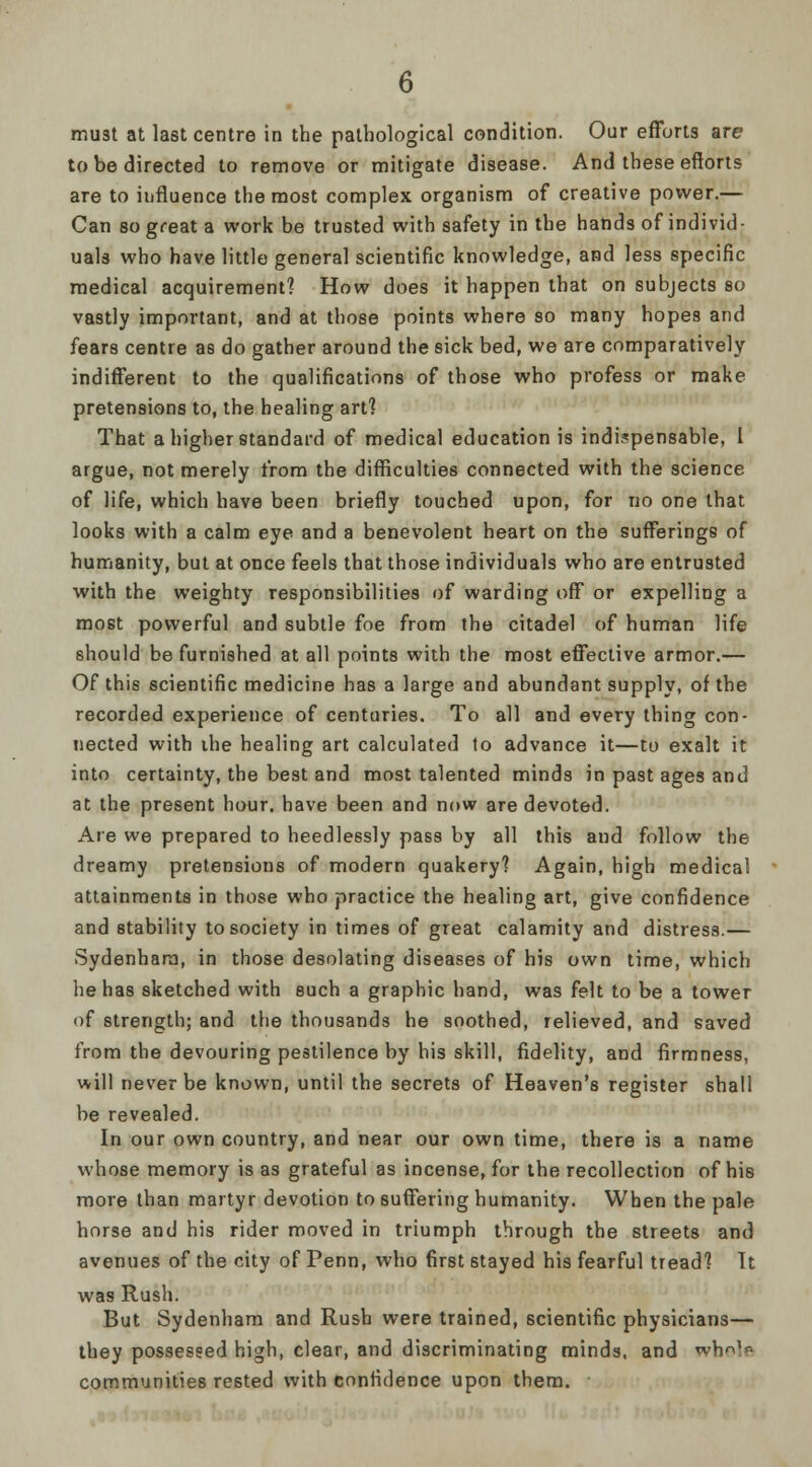 must at last centre in the pathological condition. Our efforts are to be directed to remove or mitigate disease. And these efforts are to influence the most complex organism of creative power.— Can so great a work be trusted with safety in the hands of individ- uals who have little general scientific knowledge, and less specific medical acquirement? How does it happen that on subjects so vastly important, and at those points where so many hopes and fears centre as do gather around the sick bed, we are comparatively indifferent to the qualifications of those who profess or make pretensions to, the healing art? That a higher standard of medical education is indispensable, I argue, not merely from the difficulties connected with the science of life, which have been briefly touched upon, for no one that looks with a calm eye and a benevolent heart on the sufferings of humanity, but at once feels that those individuals who are entrusted with the weighty responsibilities of warding off or expelling a most powerful and subtle foe from the citadel of human life should be furnished at all points with the most effective armor.— Of this scientific medicine has a large and abundant supply, of the recorded experience of centuries. To all and every thing con- nected with the healing art calculated to advance it—to exalt it into certainty, the best and most talented minds in past ages and at the present hour, have been and now are devoted. Are we prepared to heedlessly pass by all this and follow the dreamy pretensions of modern quakery? Again, high medical attainments in those who practice the healing art, give confidence and stability to society in times of great calamity and distress.— Sydenham, in those desolating diseases of his own time, which hehas sketched with such a graphic hand, was felt to be a tower of strength; and the thousands he soothed, relieved, and saved from the devouring pestilence by his skill, fidelity, and firmness, will never be known, until the secrets of Heaven's register shall be revealed. In our own country, and near our own time, there is a name whose memory is as grateful as incense, for the recollection of his more than martyr devotion to suffering humanity. When the pale horse and his rider moved in triumph through the streets and avenues of the city of Penn, who first stayed his fearful tread? It was Rush. But Sydenham and Rush were trained, scientific physicians— they possessed high, clear, and discriminating minds, and whole communities rested with confidence upon them.