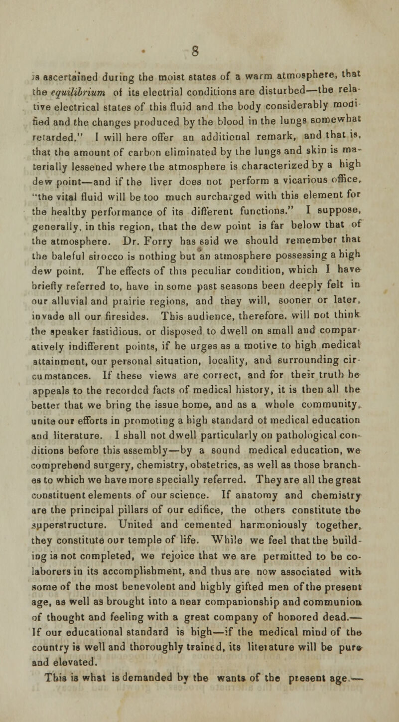 J8 ascertained during the moist states of a warm atmosphere, that the equilibrium of its electrial conditions are disturbed—the rela- tive electrical states of this fluid and the body considerably modi- fied and the changes produced by the blood in the lungs somewhat retarded. I will here offer an additional remark, and that is, that the amount of carbon eliminated by the lungs and skin is ma- terially lessened where the atmosphere is characterized by a high dew point—and if the liver does not perform a vicarious office, the vital fluid will be too much surcharged with this element for the healthy performance of its different functions. I suppose, generally, in this region, that the dew point is far below that of the atmosphere. Dr. Forry has 6aid we should remember that the baleful sirocco is nothing but an atmosphere possessing a high dew point. The effects of this peculiar condition, which I have briefly referred to, have in some past seasons been deeply felt in our alluvial and piairie regions, and they will, sooner or later, invade all our firesides. This audience, therefore, will Dot think the speaker fastidious, or disposed to dwell on small and compar- atively indifferent points, if he urges as a motive to high medical attainment, our personal situation, locality, and surrounding cir- cumstances. If these views are correct, and for their truth he appeals to the recorded facts of medical history, it is then all the better that we bring the issue home, and as a whole community, unite our efforts in promoting a high standard of medical education and literature. I shall not dwell particularly on pathological con- ditions before this assembly—by a sound medical education, we comprehend surgery, chemistry, obstetrics, as well as those branch- es to which we have more specially referred. They are all the great constituent elements of our science. If anatomy and chemistry are the principal pillars of our edifice, the others constitute the superstructure. United and cemented harmoniously together, they constitute our temple of life. While we feel that the build- ing is not completed, we rejoice that we are permitted to be co- laborers in its accomplishment, and thus are now associated with some of the most benevolent and highly gifted men of the present age, as well as brought into a near companionship and communion of thought and feeling with a great company of honored dead.— If our educational standard is high—if the medical mind of the country is well and thoroughly trained, its liteiature will b« pur» and elevated. This is what is demanded by the wants, of the present age—-