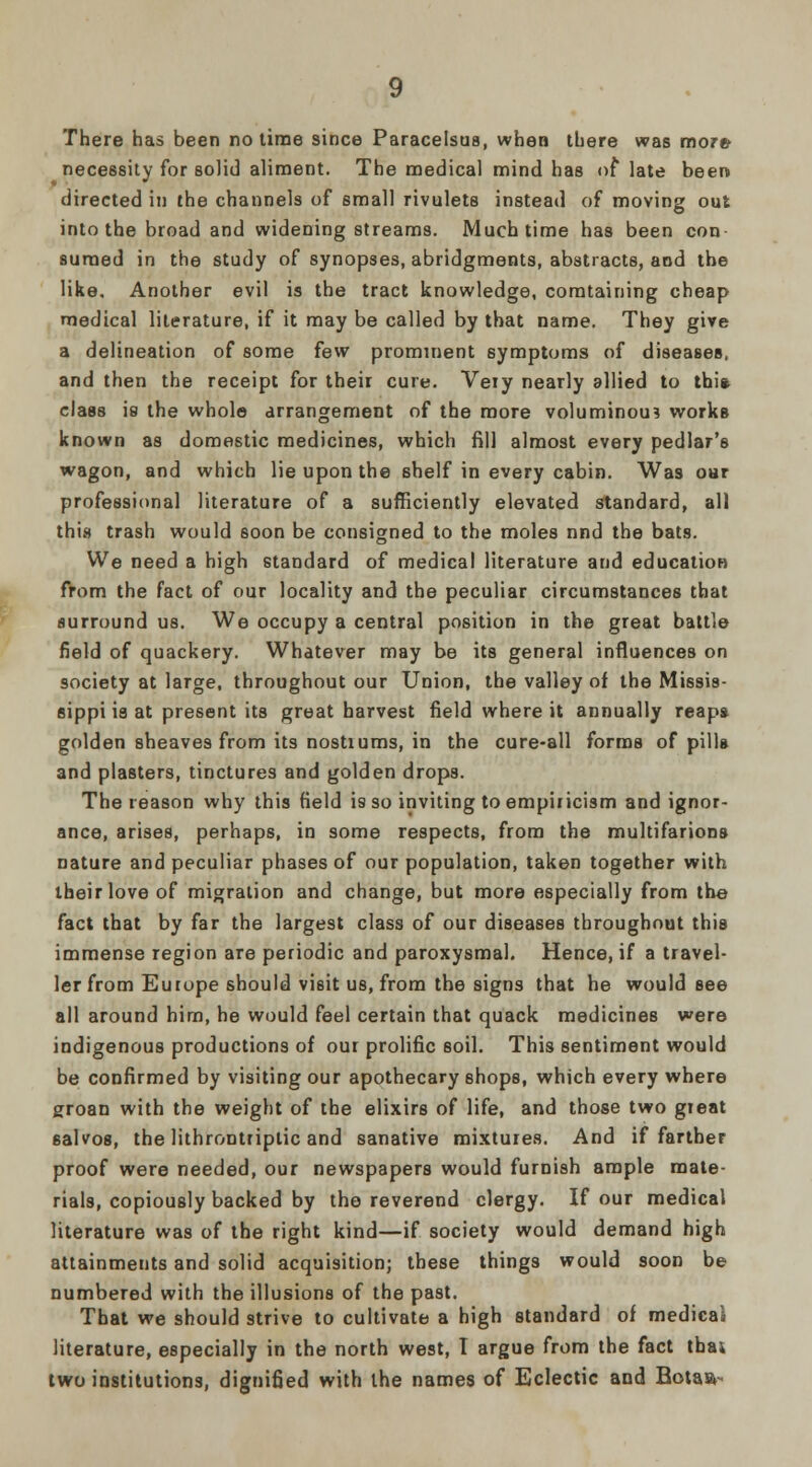 necessity for solid aliment. The medical mind has of late been directed in the channels of small rivulets instead of moving out into the broad and widening streams. Much time has been con suraed in the study of synopses, abridgments, abstracts, and the like. Another evil is the tract knowledge, comtaining cheap medical literature, if it may be called by that name. They give a delineation of some few prominent symptoms of diseases, and then the receipt for their cure. Very nearly allied to this. class is the whole arrangement of the more voluminous works known as domestic medicines, which fill almost every pedlar's wagon, and which lie upon the shelf in every cabin. Was oar professional literature of a sufficiently elevated standard, all this trash would soon be consigned to the moles nnd the bats. We need a high standard of medical literature and education from the fact of our locality and the peculiar circumstances that surround us. We occupy a central position in the great battle field of quackery. Whatever may be its general influences on society at large, throughout our Union, the valley of the Missis- sippi is at present its great harvest field where it annually reapa golden sheaves from its nostiums, in the cure-all forms of pills and plasters, tinctures and golden drops. The reason why this field is so inviting to empiricism and ignor- ance, arises, perhaps, in some respects, from the multifarious nature and peculiar phases of our population, taken together with their love of migration and change, but more especially from the fact that by far the largest class of our diseases throughout this immense region are periodic and paroxysmal. Hence, if a travel- ler from Europe should visit us, from the signs that he would see all around him, he would feel certain that quack medicines were indigenous productions of our prolific soil. This sentiment would be confirmed by visiting our apothecary shops, which every where groan with the weight of the elixirs of life, and those two great 6alvos, the lithrontriplic and sanative mixtures. And if farther proof were needed, our newspapers would furnish ample mate- rials, copiously backed by the reverend clergy. If our medical literature was of the right kind—if society would demand high attainments and solid acquisition; these things would soon be numbered with the illusions of the past. That we should strive to cultivate a high standard of medical literature, especially in the north west, I argue from the fact thai two institutions, dignified with the names of Eclectic and Botaa-