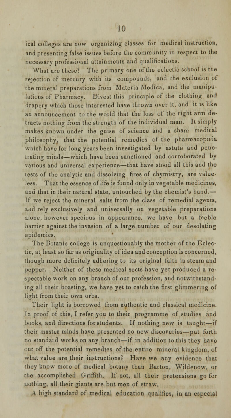 ical colleges are now organizing classes for medical instruction, and presenting false issues before the community in respect to the necessary professional attainments and qualifications. What are these] The primary ope of the eclectic school is the rejection of mercury with its compounds, and the exclusion of the mineral preparations from Materia Medica, and the manipu- lations of Pharmacy. Divest this principle of the clothing and drapery which those interested have thrown over it, and it is like an announcement to the woild that the loss of the right arm de- tracts nothing from the strength of the individual man. It simply makes knovvu under the guise of science and a sham medical philosophy, that the potential remedies of the pharmacopoeia which have for long years been investigated by astute and pene- trating minds—which have been sanctioned and corroborated by various and universal experience—that have stood all this and the tests of the analytic and dissolving fires of chymistry, are value- less. That the essence of life is found only in vegetable medicines, and that in their natural state, untouched by the chemist's hand.— If we reject the mineral salts from the class of remedial agents, and rely exclusively and universally on vegetable preparations alone, however specious in appearance, we have but a feeble barrier against the invasion of a large number of our desolating epidemics. The Botanic college is unquestionably the mother of the Eclec- tic, ats least so far as originality of idea and conception is concerned, though more definitely adheiing to its original faith in steam and pepper. Neither of these medical sects have yet produced a re- spectable work on any branch of our profession, and notwithstand- ing all their boasting, we have yet to catch the first glimmering of Sight from their own orbs. Their light is borrowed from authentic and classical medicine. In proof of this, I refer you to their programme of studies and books, and directions for students. If nothing new is taught—if :heir master minds have presented no new discoveries—put forth no standaid woiks on any branch—if in addition to this they have cut oft' the potential remedies of the entire mineral kingdom, of what value are their instructions? Have we any evidence that they know more of medical botany than Barton, Wildenow, or :he accomplished Griffith. If not, all their pretensions go for nothing, all their giants are but men of straw. A high standard of medical education qualifies, in an especial