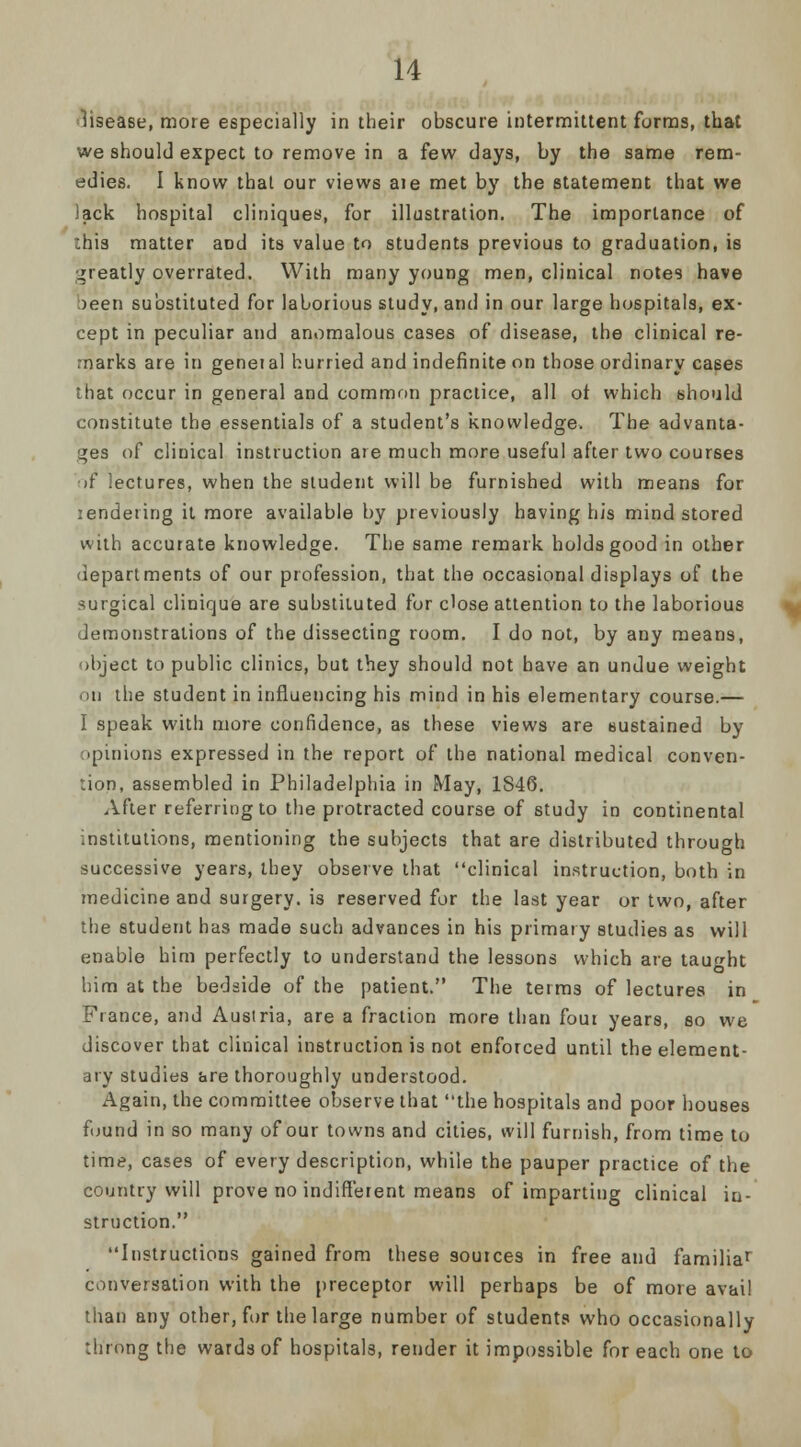 disease, more especially in their obscure intermittent forms, that we should expect to remove in a few days, by the same rem- edies. I know that our views aie met by the statement that we lack hospital cliniques, for illustration. The importance of :his matter and its value to students previous to graduation, is greatly overrated. With many young men, clinical notes have been substituted for laborious study, and in our large hospitals, ex- cept in peculiar and anomalous cases of disease, the clinical re- marks are in geneial hurried and indefinite on those ordinary cases that occur in general and common practice, all ot which should constitute the essentials of a student's knowledge. The advanta- ges of clinical instruction are much more useful after two courses of lectures, when the student will be furnished with means for rendering it more available by previously having his mind stored with accurate knowledge. The same remark holds good in other departments of our profession, that the occasional displays of the surgical clinique are substituted for close attention to the laborious demonstrations of the dissecting room. I do not, by any means, object to public clinics, but they should not have an undue weight hi the student in influencing his mind in his elementary course.— I speak with more confidence, as these views are sustained by opinions expressed in the report of the national medical conven- tion, assembled in Philadelphia in May, 1S46. After referring to the protracted course of study in continental institutions, mentioning the subjects that are distributed through successive years, they observe that clinical instruction, both in medicine and surgery, is reserved for the last year or two, after the student has made such advances in his primary studies as will enable him perfectly to understand the lessons which are taught him at the bedside of the patient. The terms of lectures in Fiance, and Austria, are a fraction more than four years, 80 we discover that clinical instruction is not enforced until the element- ary studies are thoroughly understood. Again, the committee observe that the hospitals and poor houses found in so many of our towns and cities, will furnish, from time to time, cases of every description, while the pauper practice of the country will prove no indifferent means of imparting clinical in- struction. Instructions gained from these sources in free and familiar conversation with the preceptor will perhaps be of more avail than any other, for the large number of students who occasionally throng the wards of hospitals, render it impossible for each one to