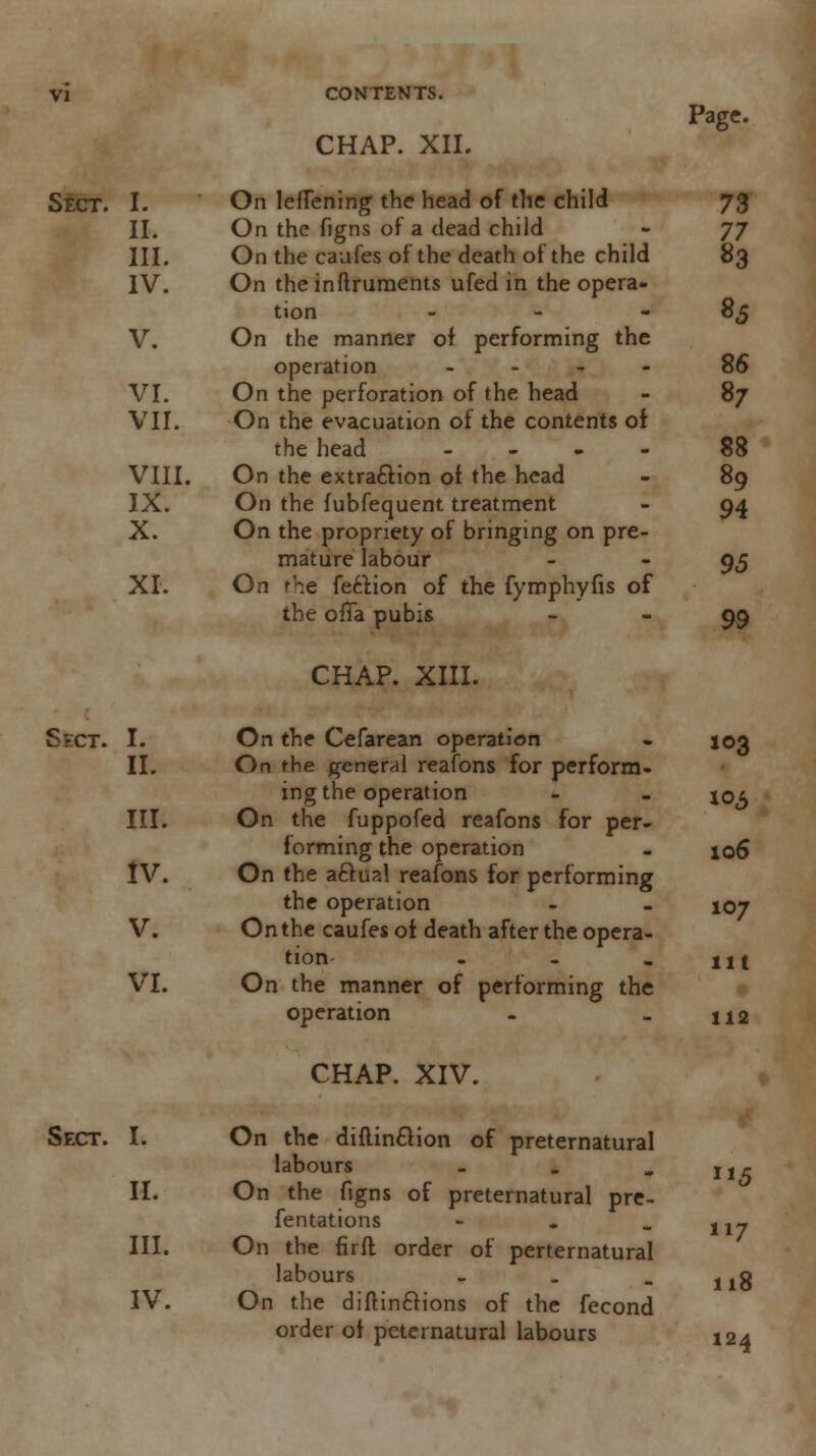 CHAP. XII. Page. Sect. I. On leflening the head of the child 73 II. On the figns of a dead child - JJ III. On the caufes of the death of the child 83 IV. On the inftruments ufed in the opera- tion - - 85 V. On the manner of performing the operation .... 86 VI. On the perforation of the head - 87 VII. On the evacuation of the contents of the head ... - 88 VIII. On the extraction of the head - 89 IX. On the fubfequent treatment - 94 X. On the propriety of bringing on pre- mature labour - 95 XL On t\e feclion of the fymphyfis of the ofla pubis - - 9,9 CHAP. XIII. Sect. I. On the Cefarean operation - 103 II. On the general reafons for perform- ing the operation - - xoa III. On the fuppofed reafons for per- forming the operation - 106 IV. On the aftual reafons for performing the operation - . 107 V. On the caufes of death after the opera- tion - - . llt VI. On the manner of performing the operation - _ 112 CHAP. XIV. Sect. I. On the diflincTion of preternatural labours - II. On the figns of preternatural pre- fentations - III. On the firfl order of perternatural labours - . - 118 IV. On the diftin£Hons of the fecond order of peternatural labours 124 5 117