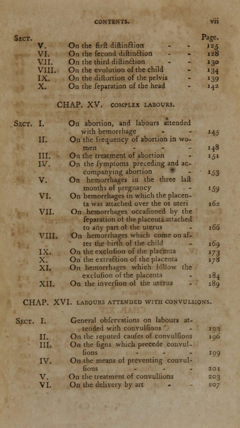 CONTENTS. Vll Sect. Page. V. On the firft diftin&ion - - 125 VI. On the fecond diftin&ion - - 128 VII. On the third diftinction - - 130 VIII. On the evolution of the child - 134 IX. On the diftortion of the pelvis - 139 X. On the feparatjon of the head - 142 CHAP. XV. COMPLEX LABOURS. Sect. I. On abortion, and labours attended with hemorrhage - - 145 II. On the frequency of abortion in wo- men - - - 148 III. On the treatment of abortion - 151 IV. On the fymptoms preceding and ac- companying abortion - 1,53 V. On hemorrhages in the three laft months of pregnancy - 159 VI. On hemorrhages in which the placen- ta was attached over the os uteri 162 VII. On hemorrhages occafioned by the feparation ot the placenta attached to arty part ot the uterus - 166 VIII. On hemorrhages which come on af- ter the birth of the child - 160 IX. On the exclufion of the placenta \j<% X. On the extraction of the placenta 178 XI. On hemorrhages which follow the exclufion of the placenta - 184 XII. On the inverfion ot the uterus - 189 CHAP. XVI. labours attended with convulsions. Sect. I. General obfervations on labours at- tended with convulfions - 193 II. On the reputed caufes of convulfions 196 III. On the figns which precede convul- fions - 199 IV. On the means ot preventing convul- fions - - 201 V. On the treatment of convulfions 203