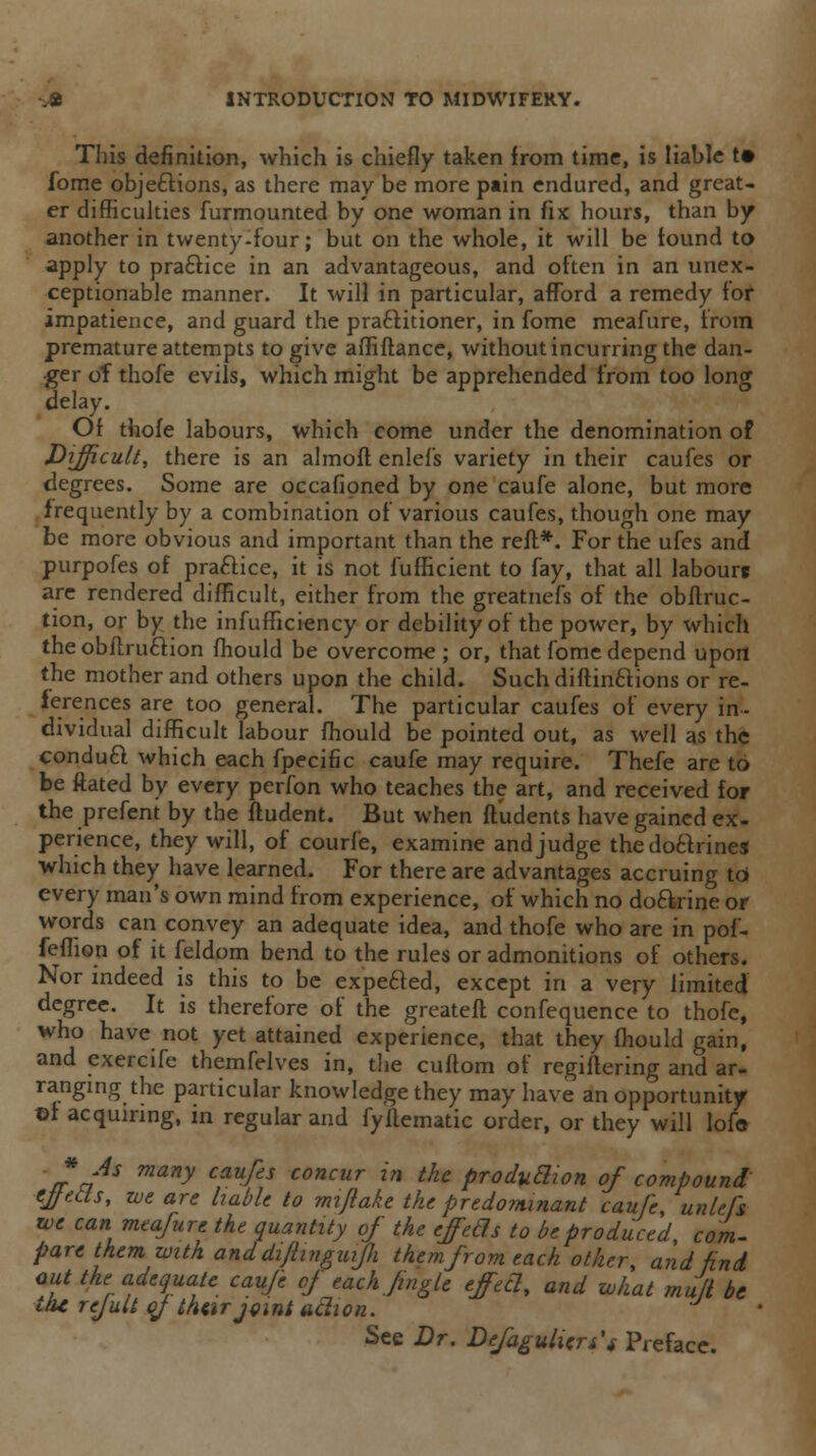 This definition, which is chiefly taken from time, is liable t# forne objections, as there may be more pain endured, and great- er difficulties furmounted by one woman in fix hours, than by another in twenty-four; but on the whole, it will be found to apply to practice in an advantageous, and often in an unex- ceptionable manner. It will in particular, afford a remedy for impatience, and guard the practitioner, in fome meafure, from premature attempts to give affiftance, without incurring the dan- ger of thofe evils, which might be apprehended from too long delay. Of thofe labours, which come under the denomination of Difficult, there is an almoft enlefs variety in their caufes or degrees. Some are occafioned by one caufe alone, but more frequently by a combination of various caufes, though one may be more obvious and important than the reft*. For the ufes and purpofes of praftice, it is not fufficient to fay, that all labourc are rendered difficult, either from the greatnefs of the obftruc- tion, or by the infufficiency or debility of the power, by which the obftruclion fhould be overcome ; or, that fome depend upon the mother and others upon the child. Such diftinctions or re- ferences are too general. The particular caufes of every in- dividual difficult labour fhould be pointed out, as well as the conduct which each fpecific caufe may require. Thefe are to be ftated by every perfon who teaches the art, and received for the prefent by the ftudent. But when fludents have gained ex- perience, they will, of courfe, examine and judge the doctrine* which they have learned. For there are advantages accruing to every man's own mind from experience, of which no doctrine or words can convey an adequate idea, and thofe who are in pof- feflion of it feldom bend to the rules or admonitions of others. Nor indeed is this to be expefted, except in a very limited degree. It is therefore of the greateft confequence to thofe, who have not yet attained experience, that they fhould gain, and exercife themfelves in, the cuftom of regiftering and ar- ranging the particular knowledge they may have an opportunity ©1 acquiring, in regular and fyftematic order, or they will lofe * As many caufes concur in the production of compound ejfeds, we are liable to mijlake the predominant caufe, unlefs we can meafure the quantity of the ejecls to be produced, com- pare them with and diftinguijli them from each other, and find out the adequate caufe of each Jingle effeel, and what mu/i be ih* rejuli of their joint adion. J See Dr. Defaulters'* Preface.