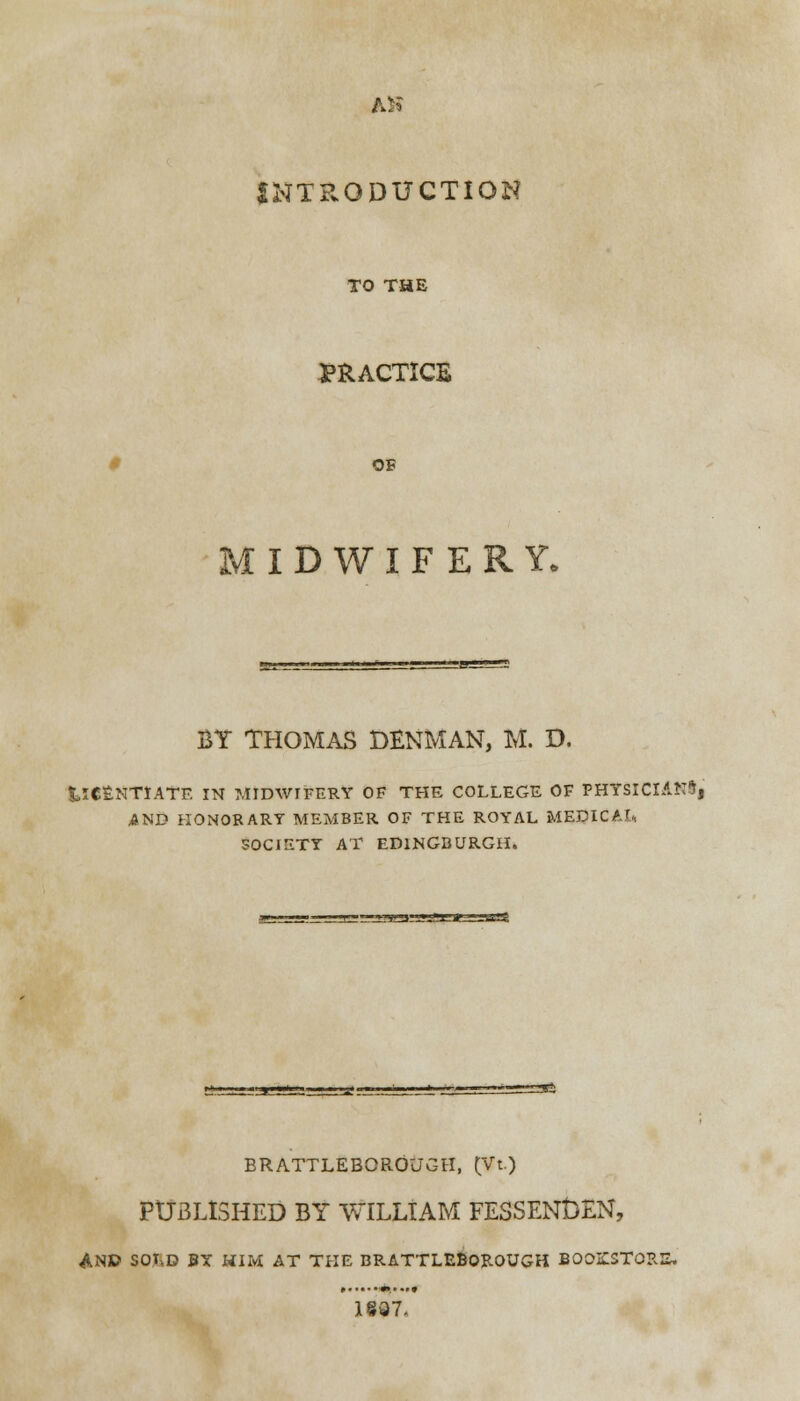 AH INTRODUCTION TO THE PRACTICE OF MIDWIFERY, BY THOMAS DENMAN, M. D. tlCSNTIATE IN MIDWIFERY OF THE COLLEGE OF PHTSlClANlj AND HONORARY MEMBER OF THE ROYAL MEDICAL, SOCIETY AT ED1NGBURGH. BRATTLEBOROUGH, (Vt.) PUBLISHED BY WILLIAM FESSENt)EN, AND SOLD BY HIM AT THE BRATTLEBOROUGH BOOKSTOB.: 1837.