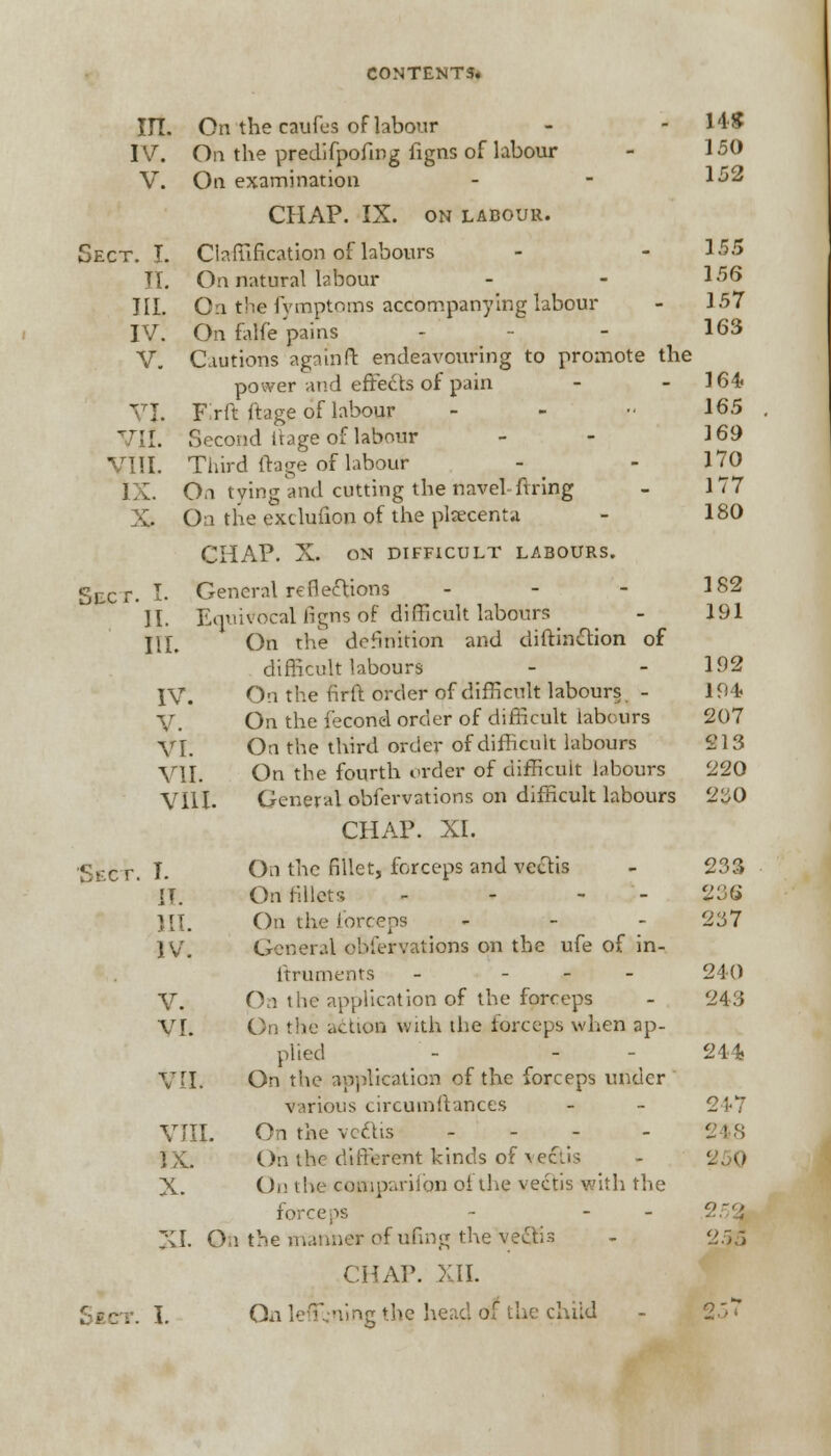 III. On the caufes of labour - -14$ IV. On the predifpofing figns of labour - 150 V. On examination - - 152 CHAP. IX. on labour. Sect. I. Claffification of labours - - 155 II. On natural labour - - 156 TIL On the fvmptoms accompanying labour - 157 IV. On falfe pains - - 163 V. Cautions again ft endeavouring to promote the power and effects of pain - - 164 VI. Frft ttage of labour - ■■ 165 VII. Second i'tage of labour - - 169 VIII. Third ftage of labour - - 170 IX. On tying and cutting the navel firing - 177 X. On the exclufion of the placenta - 180 CHAP. X. ON DIFFICULT LABOURS. Sixr. I. General reflexions - - - 182 II. Equivocal figns of difficult labours - 191 HI. On the definition and diftiniStion of difficult labours - - 192 IV. On the firft order of difficult labours. - 194 V. On the fecond order of difficult labours 207 VI. On the third order of difficult labours 213 VII. On the fourth order of difficult labours 220 VIII. General obfervations on difficult labours 230 CHAP. XL Ss-cr. T. On the fillet, forceps and vectis - 233 IT. On fillets - 236 HI. On the forceps - - - 237 IV. General obfervations on the ufe of in- ftruments - - 240 V. Oa the application of the forceps - 243 VI. On the action with the forceps when ap- plied - - 244 VII. On the application of the forceps under ' various circumftances - - 247 VIII. On the ve&is - IX. On the different kinds of vectis - 250 X. On the companion of the vectis with the forceps - - - 252 XI. On the manner of ufing the vectis - 25a CHAP. XII.