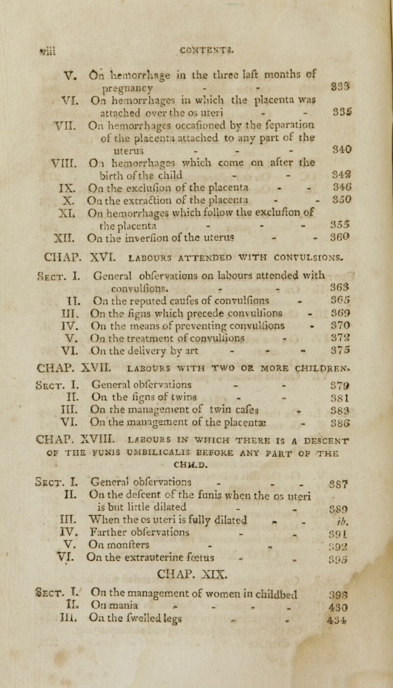 ft&i CONTENTS. V. On heiriorrhage in the three laft months of pregnancy - - 3-<r* VI. On hemorrhages in which the placenta was attached over the o. uteri - - 335 VII. On hemorrhages occafioned by the feparation of the placenta attached to any part of the uterus - - - 340 VIII. Oi hemorrhages which come on after the birth of the child - - 342 IX. On the exclusion of the placenta - - 346 X. On the extraction of the placenta - - 350 XI. On hemorrhages which follow the exclu/ion of the placenta - - 355 XII. On the inverfion of the uterus - - 360 CHAP. XVI. LABOURS ATTENDED V/ITH CONVULSIONS. Sect. I. General ohfervations on labours attended with convullions. - - 363 IT. On the reputed caufes of convullions - 365 III. On the iigns which precede convullions - 369 IV. On the means of preventing convullions - 370 V. On the treatment of convulsions - 372 VI. On the delivery by art - 375 CHAP. XVII. LABOURS WITH TWO OR MORE CHILDREN. Sect. I. General observations - - 379 II. On the iigns of twins - - $$\ III. On the management of twin cafes - 383 VI. On the management of the placentae - 38G CHAP. XVIII. LABOURS IN WHICH THERE IS A DESCENT OF THE FUNIS UMBILICALIS BEFORE ANY PART OF THE CHILD. Sect. I. General obfervations - - 357 II. On the defcenf of the funis when the or, uteri is but little dilated - . agg III. When the os uteri is fully dilated » . ib, IV. Farther obfervations - _ 391 V. On monfters - „ {,q<ji VI. On the extrauterine foetus 95 CHAP. XIX. Sect. I. On the management of women in childbed 393 II. On mania * 430