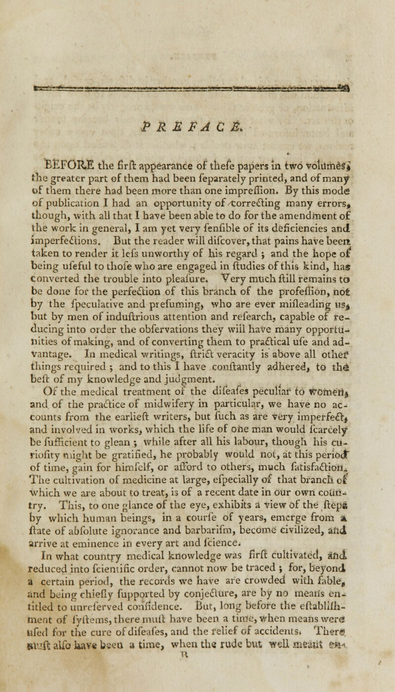 fci^jj-fey—'■ ■. [■, ...».— < .1 ■ ui~g™'', t'—*-y*,<jji;,iBft»g*fl PREFACE BEFORE the firlt appearance of thefe papers in two volumes* the greater part of them had been feparately printed, and of many of them there had been more than one impreiTion. By this mode o( publication I had an opportunity of Correcting many errors* though, with all that I have been able to do for the amendment of the work in general, I am yet very fenfible of its deficiencies and imperfections. But the reader will difcover, that pains have been taken to render it lefs unworthy of his regard ; and the hope of being uieful to thofe who are engaged in ftudies of this kind, has converted the trouble into pleafure. Very muchftill remains to be done for the perfection of this branch of the profefiion, not by the fpeculative and prefuming, who are ever mifleading us^ but by men of induftrious attention and refearch, capable of re- ducing into order the obfervations they will have many opportu- nities of making, and of converting them to practical ufe and ad- vantage. In medical writings, ftridt veracity is above all othef things required j and to this I have conftantly adhered, to ih& bed of my knowledge and judgment. Of the medical treatment of the difeafes peculiar to wofnerlj and of the practice of midwifery in particular, we have no ac- counts from the earlieft writers, but fuch as are very imperfect* and involved in works, which the life of one man would fcarcely be fufficient to glean ; while after all his labour, though his cu- riofity might be gratified, he probably would not, at this period of time, gain for himfclf, or afford to others, much fatisfaction^ The cultivation of medicine at large, efpecially of that branch d which we are about to treat, is of a recent date in our own coun- try. This, to one glance of the eye, exhibits a view of the ftepe by which human beings, in a courfe of years, emerge from a ftate of abfolute ignorance and barbarifm, become civilized, arid arrive at eminence in every art and faience^ In what country medical knowledge was firft cultivated, and reduced into fciemific order, cannot now be traced ; for, beyond a certain period, the records we have are crowded with fable, and being chiefly fupported by conjecture, are by no mearis en- titled to unrcferved confidence. But, long before the eftablifh- ment of fyftems, there muit have been a time, when means were! ufed for the cure of difeafes, and the relief of accidents. There, m-'fc aiib kave been a time, when the rude but well meaut til*