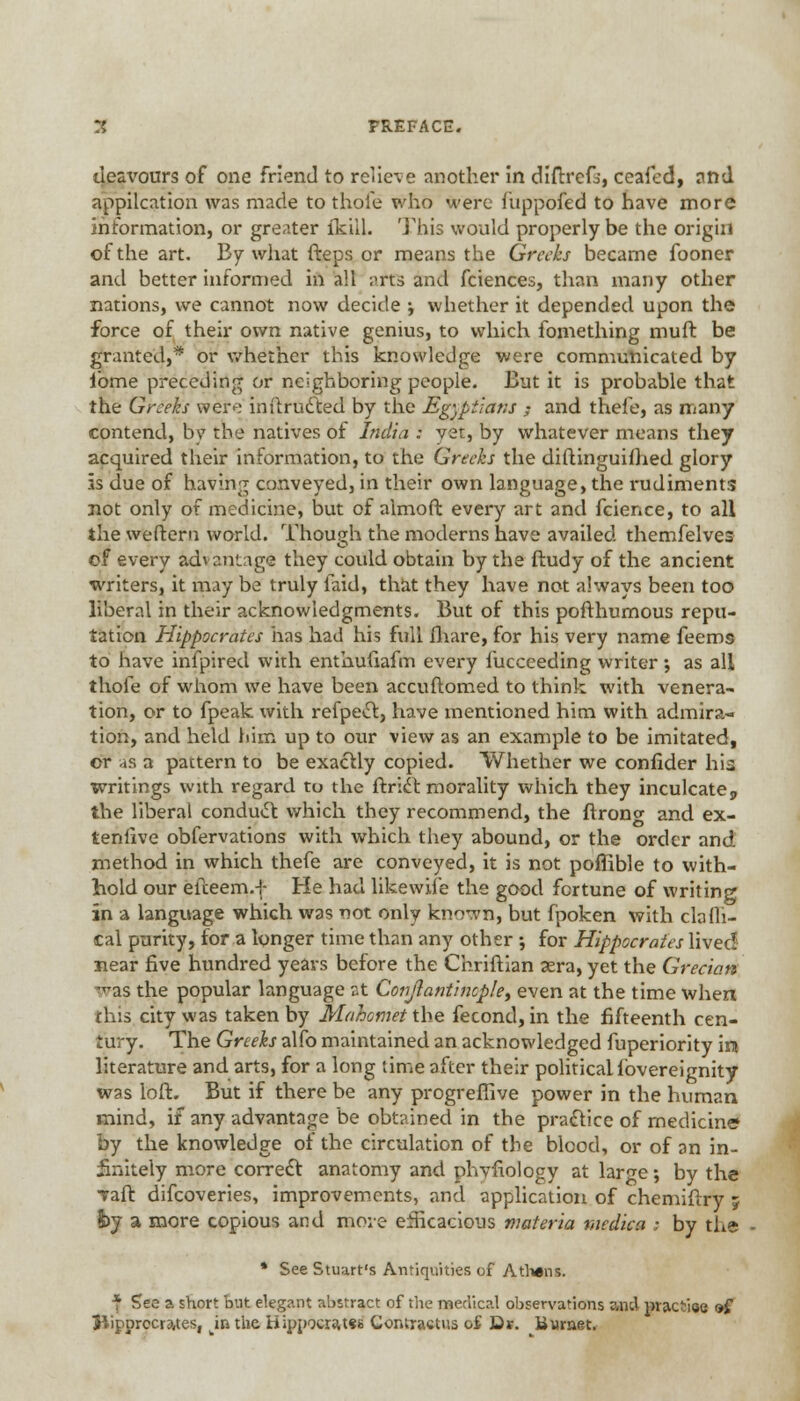 3 PREFACE. deavours of one friend to relieve another in diftrefo, ceaied, and application was made to thole who were fiippofed to have more information, or greater {kill. This would properly be the origin of the art. By what fteps or means the Greeks became fooner and better informed in all ;>rts and fciences, than many other nations, we cannot now decide ; whether it depended upon the force of their own native genius, to which fomething muff be granted,* or whether this knowledge were communicated by ibme preceding or neighboring people. But it is probable that the Greeks were inftructed by the Egyptians ; and thefe, as many contend, bvT the natives of India : yet, by whatever means they acquired their information, to the Greeks the diftinguifhed glory 5s due of having conveyed, in their own language, the rudiments not only of medicine, but of almoft every art and fcience, to all the weftern world. Though the moderns have availed themfelves of every advantage they could obtain by the ftudy of the ancient writers, it may be truly laid, that they have not always been too liberal in their acknowledgments. But of this pofthumous repu- tation Hippocrates has had his full fliare, for his very name feems to have infpired with enthufiafm every fuccceding writer ; as all thole of whom we have been accuftomed to think with venera- tion, or to fpeak with refpect, have mentioned him with admira- tion, and held him up to our view as an example to be imitated, or as a pattern to be exactly copied. Whether we confider his writings with regard to the ftrict morality which they inculcate 9 the liberal conduct which they recommend, the ftrono- and ex- tenlive obfervations with which they abound, or the order and method in which thefe are conveyed, it is not poffible to with- hold our efteem.f He had likewiie the good fortune of writing in a language which was not only known, but fpoken with cla Al- tai purity, for a longer time than any other ; for Hippocrates lived near five hundred years before the Chriftian 3era, yet the Grecian -as the popular language at Conjlantinople, even at the time when this city was taken by Mahomet the fecond, in the fifteenth cen- :u y. The Greeks alfo maintained an acknowledged fuperiority in literature and arts, for a long lime after their political lovereignity was loft. But if there be any progreffive power in the human mind, if any advantage be obtained in the practice of medicine by the knowledge of the circulation of the blood, or of an in- finitely more correct anatomy and phvfiology at large; by the Tail: difcoveries, improvements, and application of chemiftry ; fey a more copious and move efficacious materia medica ; by the * See Stuart's Antiquities of Athens. * Sec ?. short but elegant abstract of the medical observations znd practise of Jiipprccrates, ju the Hippocra,t«s Contractus of- Dr. Bwraet.