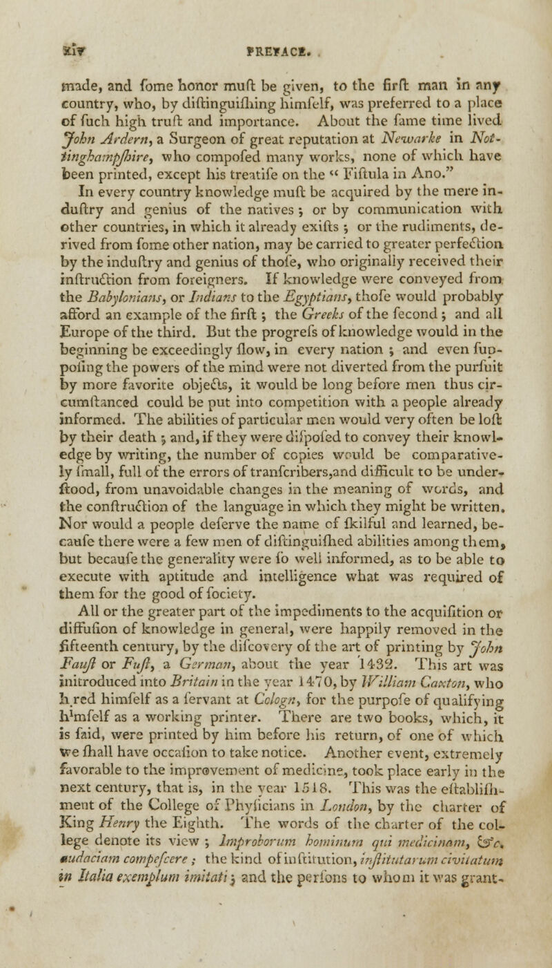 made, and fome honor mud be given, to the firft man in any country, who, by diftinguifhing himfelf, was preferred to a place of fuch high truft and importance. About the fame time lived John Ardent) a Surgeon of great reputation at Neivarke in Not- tinghampjhire, who compofed many works, none of which have been printed, except his treatife on the « Fiftula in Ano. In every country knowledge muft be acquired by tbe mere in- dustry and genius of the natives ; or by communication with other countries, in which it already exifts ; or the rudiments, de- rived from fome other nation, may be carried to greater perfection by the induflry and genius of thole, who originally received their inftriuftion from foreigners. If knowledge were conveyed from the Babylonians, or Indians to the Egyptians, thofe would probably afford an example of the firft; the Greeks of the fecond ; and all Europe of the third. But the progrefs of knowledge would in the beginning be exceedingly flow, in every nation ; and even fup- poilngthe powers of the mind were not diverted from the puriuit by more favorite objects, it would be long before men thus cir- cumftanced could be put into competition with a people already informed. The abilities of particular men would very often be loft by their death j and, if they were difpofed to convey their knowl- edge by writing, the number of copies would be comparative- ly {mail, full of the errors of tranfcribers,and difficult to be under- stood, from unavoidable changes in the meaning of words, and the construction of the language in which they might be written. Nor would a people deferve the name of fkilful and learned, be- caufe there were a few men of difdnguifhed abilities among them, but becaufe the generality were fo well informed, as to be able to execute with aptitude and intelligence what was required of them for the good of fociety. All or the greater part of the impediments to the acquifition or diffufion of knowledge in general, were happily removed in the fifteenth century, by the difcovery of the art of printing by John Fauji or Fuji, a German, about the year 1432. This art was initroduced into Britain in the year 1470, by William Caxton, who hred himfelf as a lervant at Cclogn, for the purpofe of qualifying bJmfelf as a working printer. There are two books, which, it is faid, were printed by him before his return, of one of which we fhall have occafion to take notice. Another event, extremely favorable to the improvement of medicine, took place early in the next century, that is, in the year 1518. This was the eltablifh- ment of the College of Phyiicians in London, by the charter of King Henry the Eighth. The words of the charter of the col- lege denote its view ; lmproborum hominum qui medicinnm, \&c, mud a a am compefcere ; the kind of inftifution, inflitutarum civitatutn in Italia exemplum imiiatij and the peribns to whom it was grant*