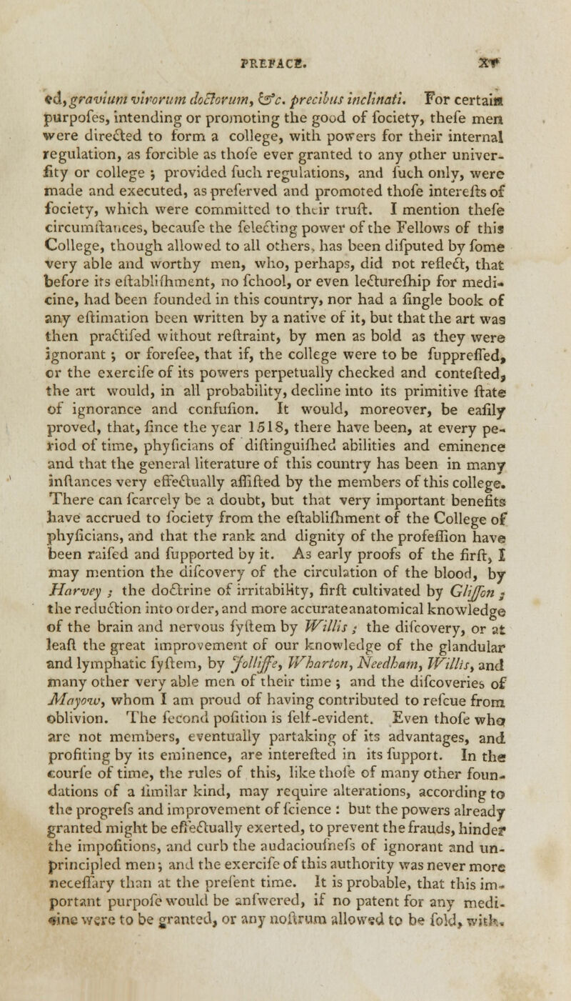 fdfgravium vlrorum doclorufn, &c. precibus inclinatl. For certai« purpofes, intending or promoting the good of fociety, thefe men were directed to form a college, with powers for their internal regulation, as forcible as thofe ever granted to any .other univcr- iity or college ; provided fuch regulations, and fuch only, were made and executed, as preferved and promoted thofe interefis of fociety, which were committed to their truft. I mention thefe circumitaiices, becaufe the felecting power of the Fellows of this College, though allowed to all others, has been difputed by fome very able and worthy men, who, perhaps, did rot refleel:, that before its eftablifhment, no fchool, or even lecturefhip for medi- cine, had been founded in this country, nor had a fingle book of any eftimation been written by a native of it, but that the art wa9 then pra&ifed without reftraint, by men as bold as they were ignorant •, or forefee, that if, the college were to be fupprefled, or the exercife of its powers perpetually checked and contefted, the art would, in all probability, decline into its primitive ftate of ignorance and cenfufion. It would, moreover, be eafily proved, that, fince the year 1518, there have been, at every pe- riod of time, phyficians of diftinguifhed abilities and eminence and that the general literature of this country has been in many inftances very effectually affifted by the members of this college. There can fcarrely be a doubt, but that very important benefits have accrued to fociety from the eftablifhment of the College of phyficians, and that the rank and dignity of the profeffion have been raifed and fupported by it. A3 early proofs of the firft, I may mention the difcovery of the circulation of the blood, by Harvey 3 the do&rine of irritability, firft cultivated by GliJJbn ; the reduction into order, and more accurateanatomical knowledge of the brain and nervous fyitem by Willis ; the difcovery, or at leaft the great improvement of our knowledge of the glandular and lymphatic fyftem, by 'Jollijfe, Wharton., Needham, Willis, and many other very able men of their time ; and the difcoveries of Mayoiv, whom I am proud of having contributed to refcue from oblivion. The fecond polition is felf-evident. Even thofe who? are not members, eventually partaking of its advantages, and profiting by its eminence, are interefted in its fupport. In the courfe of time, the rules of this, like thofe of many other foun- dations of a limilar kind, may require alterations, according to the progrefs and improvement of fcience : but the powers already granted might be effectually exerted, to prevent the frauds, hinder the impofitions, and curb the audacioufnefs of ignorant and un- principled men •, and the exercife of this authority was never more neceflary than at the prefent time. It is probable, that this im^ portant purpofe would be anfwered, if no patent for any medi- cine were to be granted, or any noftrum allowed to be fold, with..