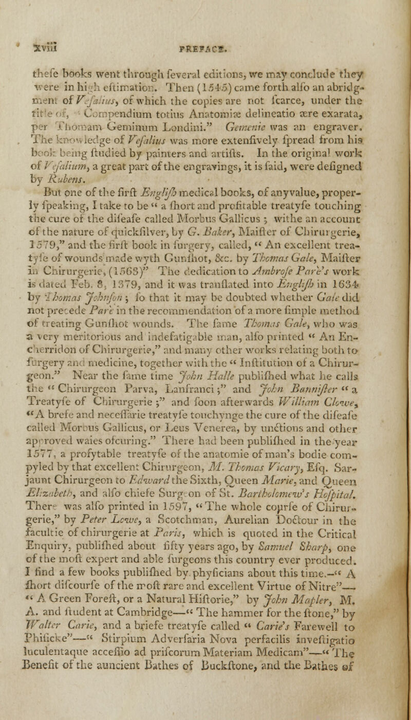 thefe books went through feveral editions, we may conclude they were in hi lx ehimatior.. Then (lrA>5) came forth alio an abridg- of Ve ■ ius) of which the copies are not fcarce, under the title tnpeadhxB totius Anatomire delineatio oere exarata, per Thdtnam Geminum Londini. Gemeaie was an engraver. The idge of Vefalius was more extenfively fpread from his book brmg ftudied by painters and artifts. In the origina1 work of 1'•' cja Hum, a great part of the engravings, it is faid, were defigned by Rubens. But one of the firft Bnglifh medical books, of any value, proper- ly fpeaking, I take to be  a fhort and profitable treatyfe touching the cure of the difeafe called Morbus Gallicus ; withe an account ol the nature of quickfilver, by G. Baker, Maifier of Chirurgerie, 1579, and the firft book in iurgery, called,  An excellent trea- tyfe of wounds made wyth Ctmfhot, &c. by Thomas Gale, Maifter in Chirurgerie, (1563) The dedication to Ambroje Fare's work is dated Feb. 8, 1379, and it was translated into EugUJ}} in 1634> by .: homas John/on ; lo that it may be doubted whether Gait did not precede Pare in the recommendation of a more fimple method of treating Gunfhot wounds. The fame Thomas Gale, who was a very meritorious and indefatigable man, alfo printed  An En- C .. rridon of Chirurgerie, and many other works relating both to i y and n ledieine, together with the  Institution of a Chirur- geon. Near the fame time John Halle published what he calls ' Chirurgeon Parva, Lanfranci j and John Banmjler  a Treatyfe of Chirurgerie ; and foon afterwards William Clonvet ({A brele and neceifarie treatyfe touchynge the cure of the difeafe called Morbus Gallicus, or Leus Venerea, by undtions and other approved waies ofcuring. There had been puhlifhcd in the'year 1577, a profitable treatyfe of the anatomie of man's bodie com- pyled by that excellent Chirurgeon, M. Thomas Vicary, Efq. Sar- jaunt Chirurgeon to Fchvard the Sixth, Oueen Marie, and Queen Elizabeth, and alfo chiefe Surgron of St. Bartholomew's HofpitaL Ther- was alfo printed in 1.597, The whole courfe of Chirur- gerie, by Peter Lcive, a Scotchman, Aurelian Doclour in the facultie of chirurgerie at Paris, which is quoted in the Critical Enquiry, publifhed about fifty years ago, by Samuel Sharp, one of the moft expert and able lurgeons this country ever produced. I find a few books publifhed by. phyficians about this time.- A ihort difcourfe of the moft rare and excellent Virtue of Nitre— « A Green Foreft, or a Natural Hiftorie, by John Mapler, M. A. and itudent at Cambridge—« The hammer for the ftone, by Walter Carte, and a briefe treatyfe called « Carte's Farewell to Phiiicke—« Stirpium Adverfaria Nova perfacilis invefugatio luculentaque acceffio ad prifcorum Materiam Medicam—« The Benefit of the auncient Bathes of Buckftone, and the Bathes ef