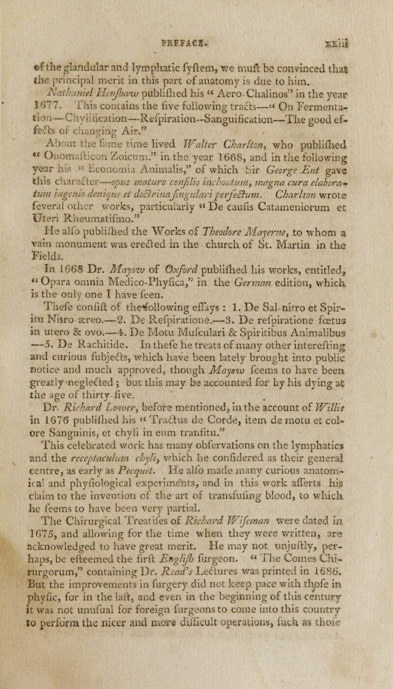 ©f the glandular and lymphatic fyftem, we muft be convinced that the principal merit in this part of anatomy is due to him. Nathaniel Hen/haw publifhed his  Aero-Chalinos in the year 1677. This contains the five following traits—« On Fermenta- tio i—Chyli iication—Refpiration—Sanguification—The good ef- fects of changing Air. About the feme rime lived Walter Charlton., who publifhed « Onomaftjcoii Zoicum. in the year 1668, and in the following year his  Economia Animalis, of which Sir George Ent gave this character—opus maturo ccnfilio inchoatinn, magna cura elabora- turn ingento denique et dot! rinafingulari perfeclurn. Charlton wrote fever.il other works, particularly « De cauils Catameniorum et Uteri Rheumatiimo. He alfo publifhed the Works of Theodore Mayerne, to whom a vain monument was erected in the church of St. Martin in the Fields. In 1668 Dr. Mayoiv of Oxford publifhed his works, entitled, « Opara omnia Medico-Phyfica, in the German edition, which is the only one I have feen. Thefe confift of the*following effays : 1. De Sal-nifro et Spir- itu Nbro-sereo.—2. De Refpiratione.—3. De refpiratione fetus in utero & ovo.—4-. De Motu Mufculari & Spiritibus Anlmalibus —5. De Rachicide. In thefe he treats of many other intereftlng and curious fubjects, which have been lately brought into public notice and much approved, though Mayoio feems to have been greatly neglected ; but this may be accounted for by his dying at the age of thirty-five. Dr. Richard Lower, before mentioned, in the account of Willit in 1676 publifhed his  Tragus de Corde, item de motu et col- ore Sanguinis, ct chyli in eum tranfitu. This celebrated work has many obfervations on the lymphatics and the receptaculnm chyli, which he confidered as their general centre, as early as Pecquet. He alfo made many curious anatom- ical and phyfiological experiments, and in this work afferts his claim to the invention of the art of transfufing blood, to which he feems to have been very partial. The Chirurgical Treat, ifes of Richard Vfifeman were dated in 1675, and allowing for the time when they were written, are acknowledged to have great merit. He may not unjuftly, per- haps, be efteemed the firft Englifi furgeon.  The Comes Chi- rurgorum, containing Dr. Read's Lectures was printed in 1686. But the improvements in furgery did not keep pace with thpfe in phyfic, for in the laft, and even in the beginning of this century it was not unufual for foreign furgeonsto come into this country to perform th^ nicer and more difficult operations, luck as ti