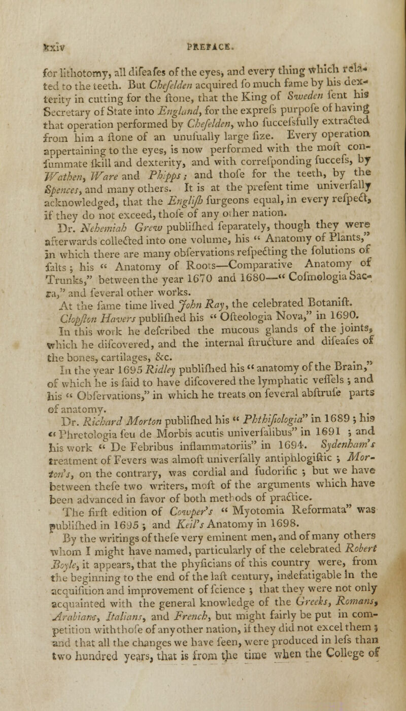 for lithotomy, all difeafes of the eyesj and every thing which rata- ted to the teeth. But Cbefelden acquired fo much fame by his dex- terity in cutting for the ftone, that the King of Sweden lent hi9 Secretary of State into England, for the exprefs purpofe of having that operation performed bv Chefelden, who fuccei'sfully extracted from him a ftone of an unuiually large fize. Every operation appertaining to the eyes, is now performed with the mod con- fummate ikill and dexterity, and with correlponding fuccefs, by Wathen, Ware and Phlpps; and thofe for the teeth, by the Spences, and many others. It is at the prefent time univerfally acknowledged, that the Englijb furgeons equal, in every refped, if they do not exceed, thofe of any oilier nation. Dr. Nchem'tah Grew publifhed feparately, though they were afterwards collected into one volume, his  Anatomy of Plants, In which there are many obfervations refpefting the folutions or falts ; his « Anatomy of Roots—Comparative Anatomy^ of Trunks, between the year 1670 and 1680—*' Cofmologia Sac- ra, and feveral other works. At the fame time lived John Ray, the celebrated Botanift. Clopjlon Havers publifhed his  Ofteologia Nova, in 1690. In this work he defcribed the mucous glands of the joints, which he difcovered, and the internal ftrudture and difeafes of the bones, cartilages, &c. . n In the year 1695 Ridley publifhed his  anatomy of the Brain, of which he is laid to have difcovered the lymphatic veffels •, and his  Obfervations, in which he treats on feveral abftrufe parts of anatomy. Dr. Richard Morton publifhed his  Rhthifiologia in 1689 ; his Phrctologia feu de Morbis acutis univerfalibus in 1691 ; and Ins work  De Febribus inflammatoriis in 1694. Sydenham's treatment of Fevers was almoft univerfally antiphlogiftic ; Mor- ton's, on the contrary, was cordial and fudorific •, but we have between thefe two writers, moil of the arguments which have been advanced in favor of both methods of practice. The firft edition of Cowper's  Myotomia Reformata was publifhed in 1695 ; and Keifs Anatomy in 1698. By the writings of thele very eminent men, and of many others whom I might have named, particularly of the celebrated Robert Boyle, it appears, that the phyficians of this country were}> from the beginning to the end of the laft century, indefatigable In the acquifition and improvement of fcience •, that they were not only acquainted with the general knowledge of the Greeks, Romans, Arabians, Italians, and French, but might fairly be put in com- petition with thofe of any other nation, if they did not excel them) and that all the changes we have feen, were produced in lefs than two hundred years, that is from tjie time when the College of