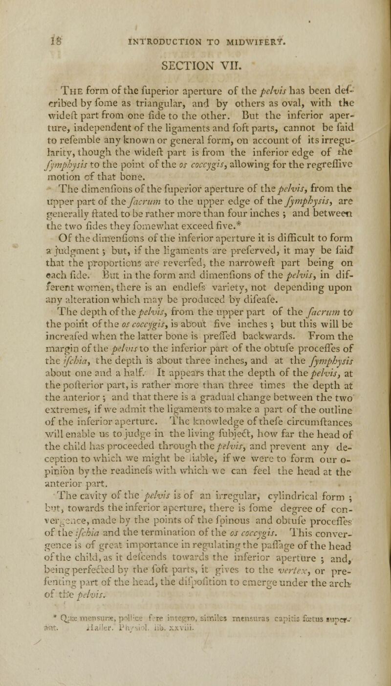 SECTION VIL The form of the fuperior aperture of the pelvis has been des- cribed by fome as triangular, and by others as oval, with the wideft part from one fide to the other. But the inferior aper- ture, independent of the ligaments and foft parts, cannot be faid to referable any known or general form, on account of its irregu- larity, though the wideft part is from the inferior edge of the fymphysis to the point of the os cotxygis, allowing for the regreffive motion cf that bene. The dimenfions of the fuperior aperture of the pelvis, from the upper part of the/acrum to the upper edge of the fymphysis, are generally ftated to be rather more than four inches ; and between the two fides they fomewhat exceed five.* Of the dimenfions of the inferior aperture it is difficult to form a judgment; but, if the ligaments are preferred, it may be faid that the proportions are reverfed:, the narroweft part being on each fide. But in the form and dimenfions of the pelvis, in dif- ferent women, there is an endlefs variety, not depending upon any alteration which may be produced by difeafe. The depth of the pelvis, from the upper part of the facrum to the point of the os cocc\gis, is about five inches ; but this will be increased when the latter bone is prefTed backwards. From the margin of the pelvis to the inferior part of the obtufe proceffes of the ifchia, the depth is about three inches, and at the fymphysis about one and a half/ It appears that the depth of the pelvis, at thepofterior part, is rather more than three times the depth at the anterior ; and that there is a gradual change between the two extremes, if we admit the ligaments to make a part of the outline of the inferior aperture. The knowledge of thefe circumftances will enable us to judge in the living fubject, how far the head of the child has proceeded through the pelvis, and prevent any de- ception to which we might be liable, if we were to form our o- pinibn by the readinefs with which we can feel the head at the anterior part. The cavity of the pelvis is of an irregular, cylindrical form ; but, towards the inferior aperture, there is fome decree of con- vergence, made by the points of the fpinous and obtufe proceffes of the ifchia and the termination of the os coccygis. This conver- gence is of great importance in regulating the paffage of the head of the child, as it defcends towards the inferior aperture ; and, being perfected by the foft parts, it gives to the vertex, or pre- fentin^ part of the head, the difpofition to emerge under the arch of th'e pelvis.- * Qpx mensune, p->:; les mtnsuras capitis foitus «uper-