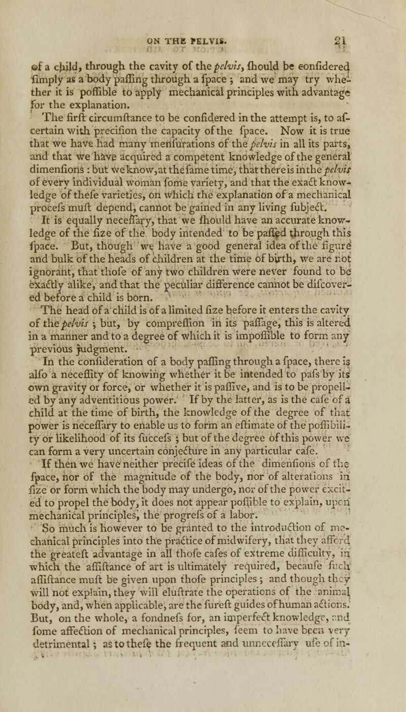 of a child, through the cavity of the pelvis, fhould be eonfldere4 fimply as a body paffing through a fpace ; and we may try whe- ther it is poffible to apply mechanical principles with advantage For the explanation. The firft circumftance to be confidered in the attempt is, to af- certain with precifion the capacity of the fpace. Now it is true that we have had many merifurations of the pelvis in all its parts, and that we have acquired a competent knowledge of the general dimenfions: but weknow,at thefame time, thatthereis inthepelvis of every individual woman fome variety, and that the exact know- ledge of thefe varieties, on which the explanation of a mechanical procefs muft depend, cannot be gained in any living fubject. It is equally neccffary, that we fhould have an accurate know- ledge of the fize of the body intended to be paffed through this fpace. But, though we have a good general idea of the figure; and bulk of the heads of children at the time of birth, we are r.ot ignorant, that thofe of any two children were never found to be exactly alike, and that the peculiar difference cannot be difcover- ed before a child is born. The head of a child is of alimited fize before it enters the cavity of the pelvis ; but, by compreffion in its paffage, this is altered in a manner and to a degree of which it is impoffible to form any previous Judgment. In the confideration of a body pafling through a fpace, there is alfo a neceffity of knowing whether it be intended to pafs by its own gravity or force, or whether it is paffive, and is to be propell- ed by any adventitious power. If by the latter, as is the cafe of a child at the time of birth, the knowledge of the degree of that power is neceffary to enable us to form an eftimate of the poffibili- ty or likelihood of its fuccefs ; but of the degree of this power we can form a very uncertain conjecture in any particular cafe. If then we have neither precife ideas of the dimenfions of the fpace, nor of the magnitude of the body, nor of alterations in fize or form which the body may undergo, nor of the power excit- ed to propel the body, it does not appear poffible to explain, upcn mechanical principles, the progrefs of a labor. So much is however to be granted to the introduction of me- chanical principles into the practice of midwifery, that tbey affords the greateft advantage in all thofe cafes of extreme difficulty, in which the affiftance of art is ultimately required, becaufe fuch affiftance muft be given upon thofe principles ; and though they will not explain, they will eluftrate the operations of the animal body, and, when applicable, are the fureft guides of human actions. But, on the whole, a fondnefs for, an imperfect knowledge, and fome affection of mechanical principles, feem to have been very detrimental; as to thefe the frequent and unncceffary ufeofi?^-