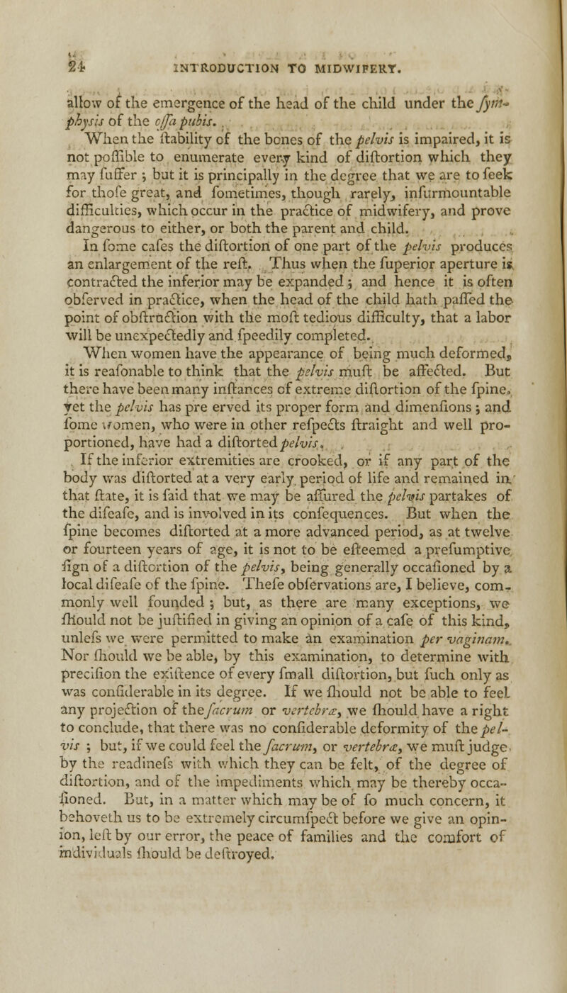 h INTRODUCTION TO MIDWIFERY. allow of the emergence of the head of the child under the fy>r~ physis of the c/fa pubis. . When the liability of the bones of the pelvis is impaired, it is not poffible to enumerate every kind of diftortion which they may fuffer •, but it is principally in the degree that we are to feek for thofe great, and fometimes, though rarely, infurmountable difficulties, which occur in the practice of midwifery, and prove dangerous to either, or both the parent and child. In fome cafes the diftortion of one part of the pelvis produces an enlargement of the reft. Thus when the fuperior aperture is. contracted the inferior may be expanded ; and hence it is often obferved in practice, when the head of the child hath paffed the point of obftruclion with the moft tedious difficulty, that a labor will be unexpectedly and fpeedily completed.. When women have the appearance of being much deformed, it is reafonable to think that the pelvis muft be affected. But there have been many instances of extreme diftortion of the fpine. ▼et the pelvis has pre erved its proper form and dimenfions ; and fome u omen, who were in other refpects ftraight and well pro- portioned, have had a diftorted ^/-v/V. If the inferior extremities are crooked, or if any part of the body was diftorted at a very early period of life and remained in.' that ftate, it is faid that we may be affured the pelvis partakes of the difeafe, and is involved in its confequences. But when the fpine becomes diftorted at a more advanced period, as at twelve or fourteen years of age, it is not to be efteemed a prefumptive iign of a diftortion of the pelvis, being generally occasioned by a local difeafe of the fpine. Thefe obfervations are, I believe, com- monly well founded ; but, as there are many exceptions, we fhould not be juftified in giving an opinion of a cafe of this kind, unlefs we were permitted to make an examination per vaginam. Nor fhould we be able, by this examination, to determine with precifion the exiftence of every fmall diftortion, but fuch only as was confiderable in its degree. If we fhould not be able to feeL any projection of the facrum or vertebrat we fhould have a right to conclude, that there was no confiderable deformity of the pel- vis ; but, if we could feel the facrum, or vertebra, we muft judge- by the readinefs with which they can be felt, of the degree of diftortion, and of the impediments which may be thereby occa- sioned. But, in a matter which may be of fo much concern, it behoveth us to be extremely circumfpect before we give an opin- ion, left by our error, the peace of families and the comfort of individuals fhould be deftroyed.