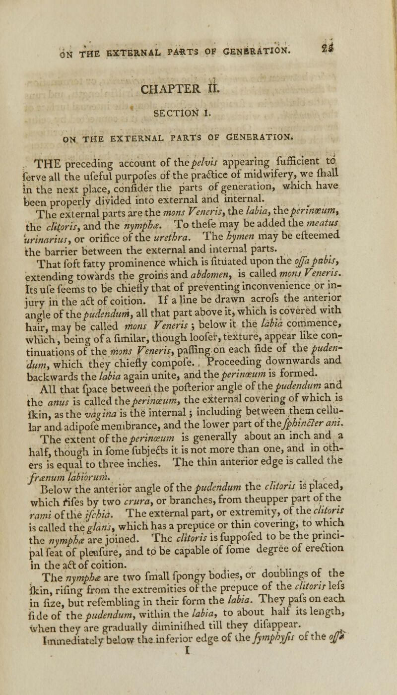 ON THE EXTERNAL PARTS OF GENERATION. 2^ CHAPTER II. SECTION I. ON THE EXTERNAL PARTS OF GENERATION. THE preceding account of the pelvis appearing fufficient tov ferveall the ufeful purpofes of the practice of midwifery, we (hall m the next place, confider the parts of generation, which have been properly divided into external and internal. The external parts are the mons Veneris, the labia, theperinaeum, the clitoris, and the nympha. To thefe may be added the meatus urinarius, or orifice of the urethra. The hymen may be efteemed the barrier between the external and internal parts. That foft fatty prominence which is fitUated upon the oja pubis, extending towards the groins and abdomen, is called mons Veneris. Its ufe feems to be chiefly that of preventing inconvenience or in- jury in the aft of coition. If a line be drawn acrofs the anterior angle of the pudendum, all that part above it, which is covered with hair, may be called mons Veneris ; below it the labia commence, which, being of a fimilar, though loofer, texture, appear like con- tinuations of the mons Veneris, paffingon each fide of the puden- dum, which they chiefly compofe., Proceeding downwards and backwards the labia again unite, and the perinceum is formed. All that fpace between the pofterior angle of'thepudendum and the anus is called theperinoeum, the external covering of which is flcin, as the vagina is the internal; including between them cellu- lar and adipofe membrance, and the lower part ofthefphwcler am. The extent of the perinoeum is generally about an inch and a half, though in fome fubjecls it is not more than one, and in oth- ers is equal to three inches. The thin anterior edge is called the franum labiorum. • • t j Below the anterior angle of the pudendum the clitoris is placed, which rtfes by two crura, or branches, from theupper part of the rami of the ifchia. The external part, or extremity, of the clitoris is called theg/aw, which has a prepuce or thin covering, to which the nympha are joined. The clitoris is fuppofed to be the princi- pal fe'at of pleufure, and to be capable of fome degree of ereftion in the a& of coition. , ... The nymphe are two fmall fpongy bodies, or doublings oi the ikin, rifxng from the extremities of the prepuce of the clitoris lefs in fize, but refembling in their form the labia. They pafs on each fide of the pudendum, within the labia, to about half its length, when they are gradually diminifhed till they difappear. Immediately below the.inferior edge of the fymphyfts of the of* I