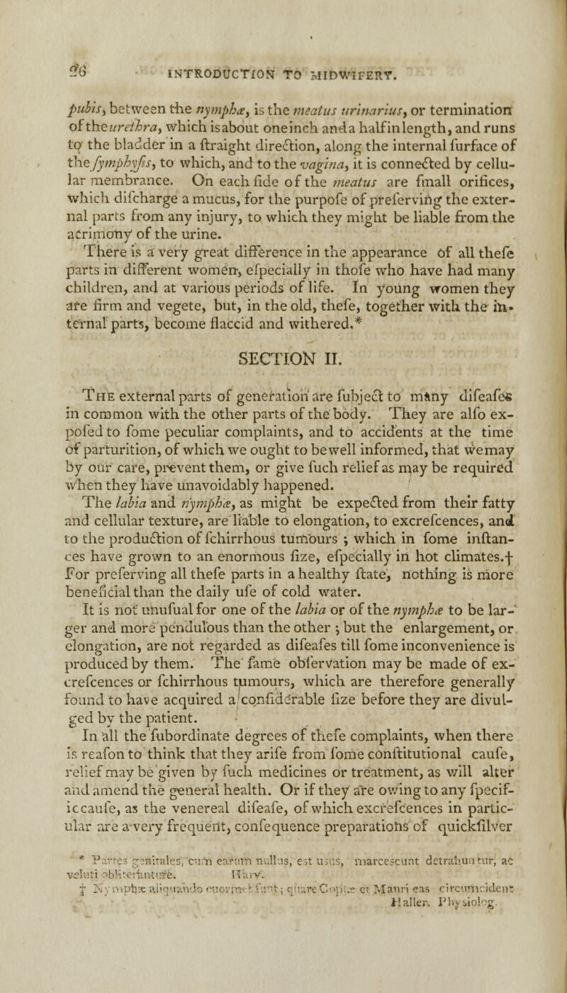 pubis, between die nympha, is the meatus urinarius, or termination of theurethra, which isabout oneinch anda half inlength, and runs to; the bladder in a ftraight direction, along the internal furface of thefymphyfs, to which, and to the vagina, it is connected by cellu- lar membrance. On each fide of the meatus are fmall orifices, which dilcharge a mucus, for the purpofe of preferving the exter- nal parts from any injury, to which they might be liable from the acrimony of the urine. There is a very great difference in the appearance of all thefe parts in different women, efpecially in thofe who have had many children, and at various periods of life. In young women they are firm and vegete, but, in the old, thefe, together with the in- ternal parts, become flaccid and withered.* SECTION II. The external parts of generation are fubject to many difeafe* in common with the other parts of the body. They are alfo ex- pofedto fome peculiar complaints, and to accidents at the time of parturition, of which we ought to be well informed, that wemay by our care, prevent them, or give fuch relief as may be required when they have unavoidably happened. The labia and nympha, as might be expected from their fatty and cellular texture, are liable to elongation, to excrefcences, and to the production of fchirrhous tumours ; which in fome inftan- ces have grown to an enormous fize, efpecially in hot climates.f for preferring all thefe parts in a healthy ftate, nothing is more beneficial than the daily ufe of cold water. It is not unufual for one of the labia or of the nympha to be lar- ger and mora pendulous than the other •, but the enlargement, or elongation, are not regarded as difeafes till fome inconvenience is produced by them. The fame obl'ervation may be made of ex- crefcences or fchirrhous tumours, which are therefore generally found to have acquired a'confiddrable fize before they are divul- ged by the patient. In all the fubordinate degrees of thefe complaints, when there is reafon to think that they arife from fome conftitutional caufe, relief may be given by fuch medicines or treatment, as will alter and amend the general health. Or if they are owing to any fpecif- ic caufe, as the venereal difeafe, of which excrefcences in partic- ular are a-very frequent, confequence preparations of quickfilver * Partes geftitales, eu i\ eaftirifi nultus, est usus, niafcescunt detrahuntutj ac vc\v.\. e. H;;iv. j iCymptiJcali etjyjanrieas circiuticideM; Jlaller. Physio! .