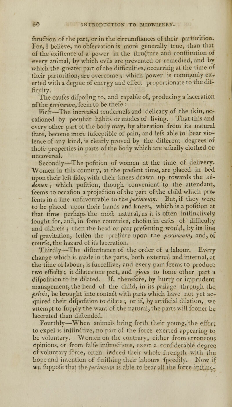 ftruction of the part, or in the circumftances of their parturition. For, I believe, no obfervation is more generally true, than that of the exiftenee of a power in the ftrudture and conititution of every animal, bv which evils are prevented ov remedied, and by which the greater part of the difficulties, occurring at the time of their parturition, are overcome ; which power is commonly ex- erted with a degree of energy and effect proportionate to the dif- ficulty. The caufes difpofing to, and capable of, producing a laceration of the perinceum, feem to be thefe : Firft—The increafed tendernefs and delicacy of the fkin, oc- cafioned by peculiar habits or modes of living. That this and every other part of the body may, by alteration from its natural ftate, become more iufceptibie of pain, and lefs able to bear vio- lence of any kind, is clearly proved by the different degrees of thole properties in parts of the body which are ufually clothed or uncovered. Secondly—The pofition of women at the time of delivery. Women in this country, at the prefent time, are placed in bed upon their left fide, with their knees drawn up towards the ab- domen ; which pofition, though convenient to the attendant, feems to occafion a projection of the part of the child which pre* fents in a line unfavourable to theperinceum. But, if they were to be placed upon their hands and knees, which is a pofition at that time perhaps the moft natural, as it is often inftinc~tively fought for, and, in fome countries, chofen in cafes of difficulty and dLtrefs ; then the head or part preferring would, by its line of gravitation, leffen the prelfure upon the perwsevrvi and, of courle, the hazard of its laceration. Thirdly—The difturbance of the order of a labour. Every change which iu made in the parts, both external and internal, at the time of labour, is fucceffive, and every pain feems to produce two effects \ it dilates-one part, and gives to fome other part a difpofition to be dilated. If, therefore, by hurry or imprudent management, the head of the child, in its paflage through the pelvis, be brought into contact with parts which have not yet ac- quired their difpofition to dilate -, or if, by artificial dilation, we attempt to fupply the want of the natural, the parts will fooner be lacerated than diftended. Fourthly—When animals bring forth their young, the effort to expel is inftindtive, no part of the force exerted appearing to be voluntary. Women on the contrary, either from erroneous Opinions, or from falfe Hiftructions, exert a ccnfiderable degree of voluntary force, often indeed their whole ftrength with the hope and intention of finishing their labours fpeedily. Now if we fuppofe that theperimzuvt is able to bear all the force inftinc-