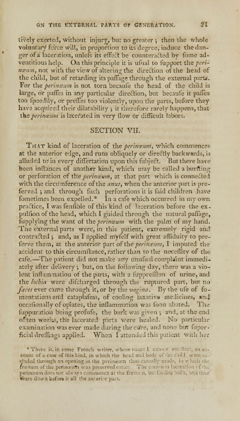 lively exerted, without injury, but no greater •, then the whole voluntary force will, in proportion, to its degree, induce the dan- ger of a laceration, unlets its effect be counteracted by fome ad- ventitious help. On this principle it is ufual to fupport the peri- nceum. not with the view of altering the direction of the head of the child, but of retarding its paffage through the external part*. For the perinocum is not torn becaufe the head of the child is large, or paffes in any particular direction, but becaufe it paffes too fpeectUy, or preffes too violently, upon the parts, before they have acquired their dilatability •, it therefore rarely happens, that the perinaeitm is lacerated in very flow or difficult labors. SECTION VII. That kind of laceration of the perinoeum, which commences at the anterior edge, and runs obliquely or directly backwards, is alluded to in every differtatiOn upon this fubject. But there have been inftances of another kind, which may be called a burfting or perforation of the perinoeumt at that part which is connected with the circumference of the anus, when the anterior part is pre- ferved ; and through fuch perforations it is faid children have fometimes been expelled.* In a cafe which occurred in my own practice, I was fenfible of this kind of laceration before the ex- pulfion of the head, which I guided through the natural paffage, fupplying the want of the perlnceum with the palm of my hand. The external parts were, in this patient, extremely rigid and contracted ; and, as I applied myfelf with great affiduity to pre- ferve them, at the anterior part of the perincrtim, I imputed the accident to this circumfbnee, rather than to the neceffity of the cafe.—'The patient did not make an'y unufual complaint immedi- ately after delivery; but, on the following day, there was a vio- lent inflammation of the parts, with a fuppreffion of urine, and the lochia were difcharged through the ruptured part, but no faces ever came through it, or by the vagina. By the ufe of fo- mentations and cataplafms, of cooling laxativa medicines, and' occafionally of opiates, the inflammation was foon abated. The fuppuratioti being profufe, the bark was given •, and, at the end often weefca, the lacerated parts were healed. No particular examination was ever made during the cure, and none but fuper- ficial dreflxngs applied. When [attended this patient with her * There is, in some French writer, whose name I cannot rec llect, an ac- count of a case of this kind, in which the heal an ; he child wen eluded through m opening in the perinoeum, thus casually made, in which the frsenum of the perinoeufn was preserved entir ■. The common laceration perinccum does not always commence at the frsnum, b'u I ■■ . , ith'siV Sfears down bsfora it all the anterior pai t.