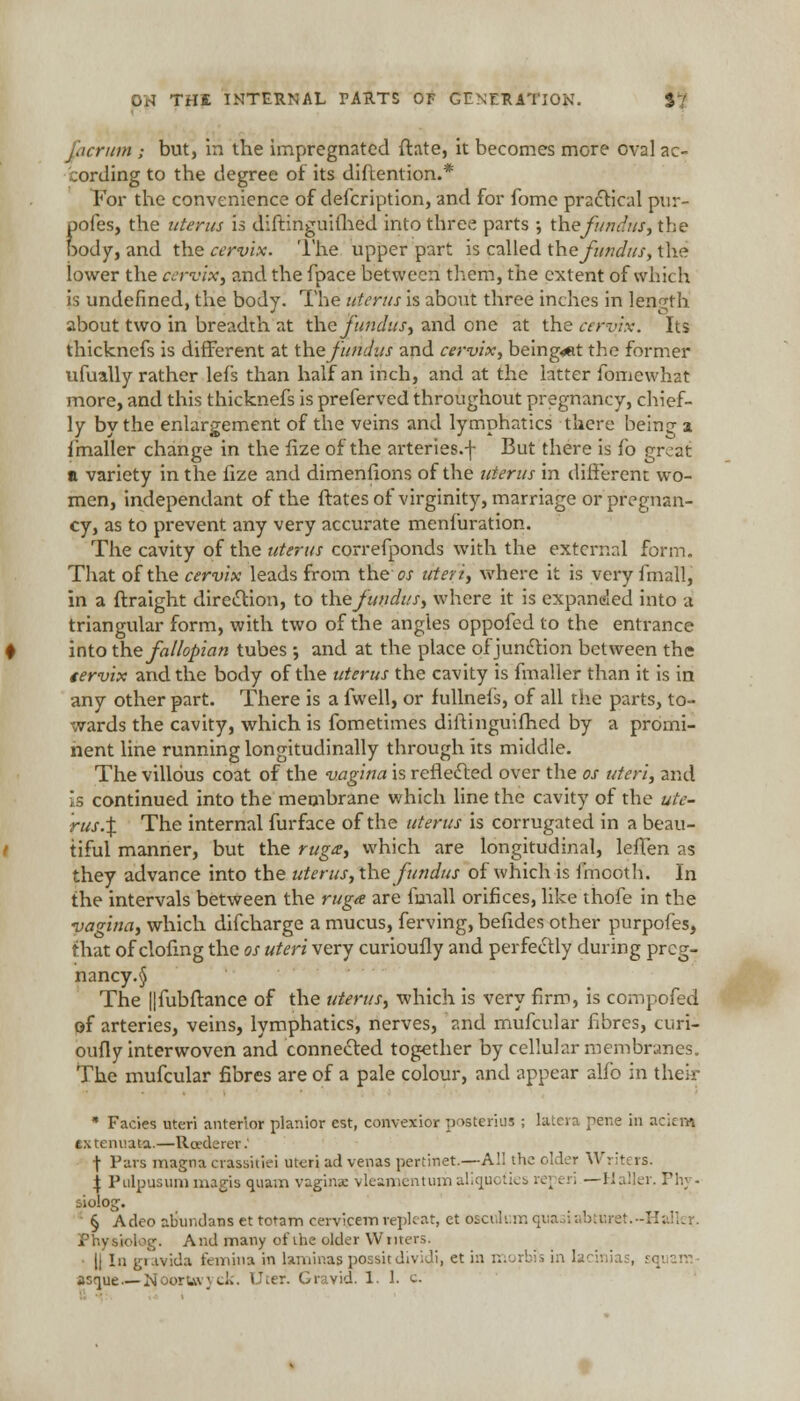 jjcniin ; but, in the impregnated ftate, it becomes more oval ac- cording to the degree of its diftention.* For the convenience of description, and for fome practical pur- pofes, the uterus is diftinguifhed into three parts ; the fundus, the body, and the cervix. The upper part is called the fundus, the iower the cervix3 and the fpace between them, the extent of which is undefined, the body. The uterus is about three inches in length about two in breadth at the fundus, and one at the cervix. Its thicknefs is different at the fundus and cervix, being«Rt the former ufually rather lefs than half an inch, and at the latter fomewhat more, and this thicknefs is preferved throughout pregnancy, chief- ly by the enlargement of the veins and lymphatics there being a imaller change in the fize of the arteries.f But there is fo great a variety in the fize and dimenfions of the uterus in different wo- men, independant of the ftatesof virginity, marriage or pregnan- cy, as to prevent any very accurate menfuration. The cavity of the uterus correfponds with the external form. That of the cervix leads from the ox uteri, where it is very fmall, in a ftraight direction, to the fundus, where it is expanded into a triangular form, with two of the angies oppofed to the entrance into the fallopian tubes •, and at the place of junction between the tervix and the body of the uterus the cavity is fmaller than it is in any other part. There is a fwell, or iullnels, of all the parts, to- wards the cavity, which is fometimes diftinguifhed by a promi- nent line running longitudinally through its middle. The villous coat of the vagina is reflected over the os uteri, and is continued into the membrane which line the cavity of the ute- rus.\ The internal furface of the uterus is corrugated in a beau- tiful manner, but the ruga, which are longitudinal, leffen as they advance into the uterus, the fundus of which is fmooth. In the intervals between the ruga are fmall orifices, like thofe in the vagina, which difcharge a mucus, ferving, befides other purpofes, that of clofing the os uteri very curioufly and perfectly during prcg- nancy.§ The ||fubftance of the uterus, which is very firm, is compofed of arteries, veins, lymphatics, nerves, and mufcular fibres, curi- oufly interwoven and connected together by cellular membrunes. The mufcular fibres are of a pale colour, and appear alfo in their * Facies uteri anterior planior est, convexior posterius ; lateia pene in acicm gxtenuafea.—Rcederer: \ Pars magna crasaitiei uteri ad venas pertinet.—A!'; the older Writers. \ Pulpusuni magis quam vagina: vleamenturn aliqu< I — Haller. Thy. •iiolocr. § Adco abundans et totam cervicem replcat, et oscuhimquasiabturet.-Hallei Physlolog. And many of the older Winers. • |j In gravida femina in laminas possitdividi, et in r.. rb?s in lacinias, sqi