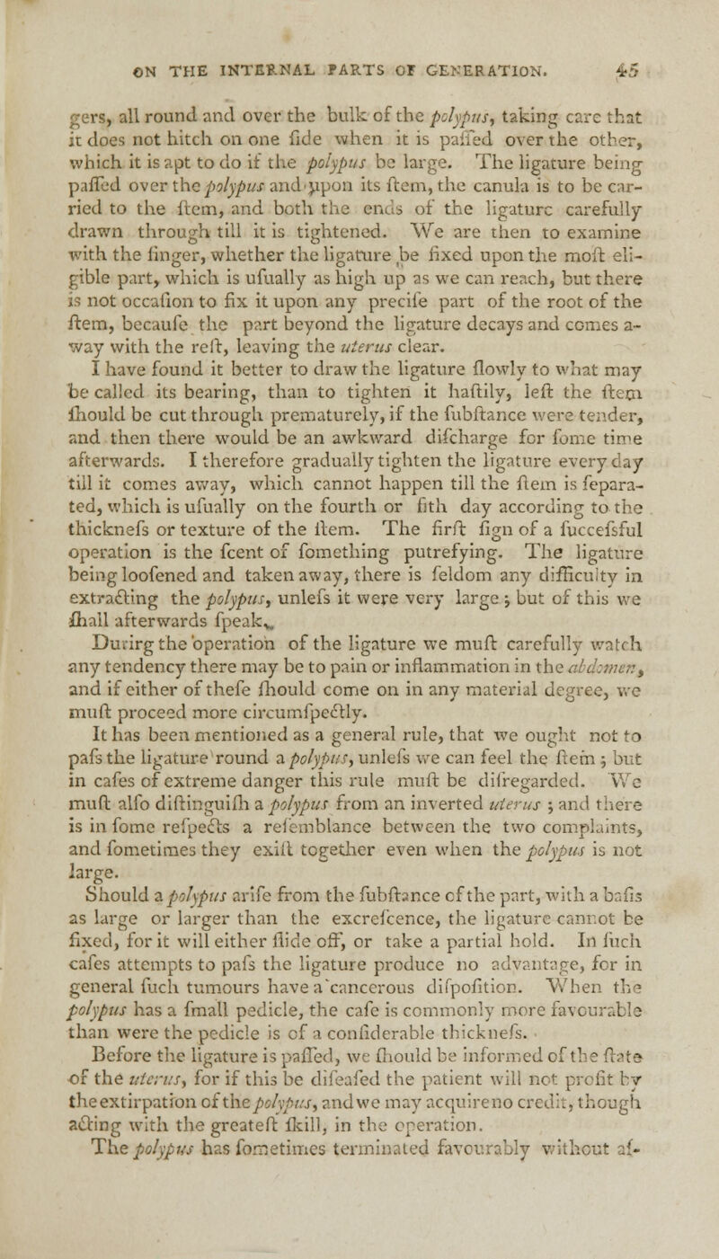 gers, all round and over the bulk of the polypus, taking care that it does not hitch on one fide when it is palled over the other, which it is apt to do if the polypus be large. The ligature being- pafTed over the polypus and upon its ftem, the canula is to be car- ried to the hem, and both the ends of the ligature carefully drawn through till it is tightened. We are then to examine with the finger, whether the ligature be fixed upon the moft eli- gible part, which is ufually as high up as we can reach, but there is not occafion to fix it upon any precile part of the root of the ftem, becaufe the part beyond the ligature decays and comes a- way with the reft, leaving the uterus clear. I have found it better to draw the ligature flowly to what may be called its bearing, than to tighten it haftily, left the ftem. ihould be cut through prematurely, if the fubftance were tender, and then there would be an awkward difcharge for fome time afterwards. I therefore gradually tighten the ligature everyday till it comes away, which cannot happen till the ftem is fepara- ted, which is ufually on the fourth or fith day according to the thicknefs or texture of the item. The firft fign of a fuccefsful operation is the fcent of fomething putrefying. The ligature being loofened and taken away, there is feldom any difEcuitv in extracting the polypus, unlefs it were very large ; but of this we ihall afterwards fpeak*. Durirg the 'operation of the ligature we muft carefully watch any tendency there may be to pain or inflammation in the abdomen> and if either of thefe fhould come on in any material degree, we muft proceed more circumfpectly. It has been mentioned as a general rule, that we ought not to pafsthe ligature round a polypus, unlefs we can feel the ftem ; but in cafes of extreme danger this rule muft be difregarded. We muft alfo diftinguifh 2. polypus from an inverted uterus ; and there is in fome refpecls a refemblance between the two complaints, and fometimes they exiit together even when the polypus is not large. Should a polypus arife from the fubftance cf the part, with a bads as large or larger than the excrefcence, the ligature canr.ot be fixed, for it will either flide off, or take a partial hold. In Inch cafes attempts to pafs the ligature produce no advantage, for in general fuch tumours have a cancerous difpofition. When the polypus has a fmall pedicle, the cafe is commonly more favourable than were the pedicle is cf a conliderable thicknefs. Before the ligature is paffed, we fhould be informed of the (late of the uterus, for if this be difeafed the patient will net profit by the extirpation cixhe polypus, andwe may acquireno credit, though acting with the greateft ikill, in the operation. The polypus has fometimes terminated favourably without a{-