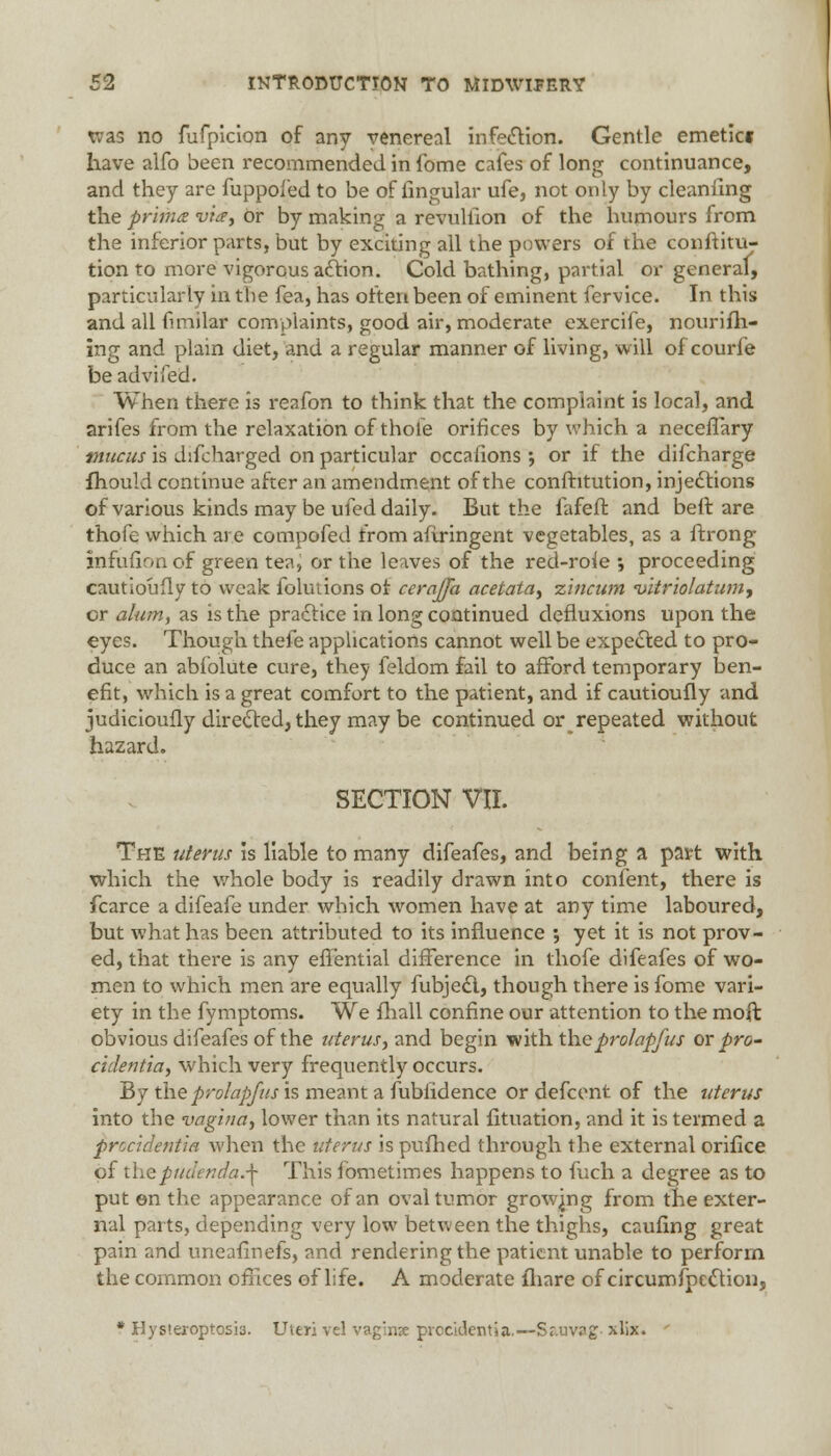 was no fufpicion of any venereal infection. Gentle emetic* have alfo been recommended in fome cafes of long continuance, and they are fuppoied to be of lingular ufe, not only by cleanfing the prime via, or by making a revuliion of the humours from the inferior parts, but by exciting all the powers of the conftitu- tion to more vigorous action. Cold bathing, partial or general, particularly in the fea, has often been of eminent fervice. In this and all fimilar complaints, good air, moderate exercife, nourifh- ing and plain diet, and a regular manner of living, will of courfe beadvifed. When there is reafon to think that the complaint is local, and arifes from the relaxation of thole orifices by which a necefTary mucus is difcharged on particular occafions •, or if the difcharge ihould continue after an amendment of the conftitution, injections of various kinds may be ufed daily. But the fafeff. and bed are thofe which are compofed from aflringent vegetables, as a ftrong infufion of green tea, or the leaves of the red-roie ; proceeding cautiouily to weak folutions of cerajfa acetata, zincum vitriol'aturn, or alum, as is the practice in long continued defluxions upon the eyes. Though thefe applications cannot well be expected to pro- duce an abfolute cure, they feldom fail to afford temporary ben- efit, which is a great comfort to the patient, and if cautioufly and judicioufly directed, they may be continued or repeated without hazard. SECTION VII. The uterus is liable to many difeafes, and being a part with which the whole body is readily drawn into content, there is fcarce a difeafe under which women have at any time laboured, but what has been attributed to its influence \ yet it is not prov- ed, that there is any efTential difference in thofe difeafes of wo- men to which men are equally fubjecl., though there is fome vari- ety in the fymptoms. We fhall confine our attention to the moft obvious difeafes of the uterus, and begin with theprolapfus or pro- cidentia, which very frequently occurs. By the prolapfus is meant a fubfidence or defcent of the uterus into the vagina, lower than its natural fituation, and it is termed a procidentia when the uterus is pufhed through the external orifice of the pudenda.^ This fbmetimes happens to fuch a degree as to put en the appearance of an oval tumor growing from the exter- nal parts, depending very low between the thighs, caufing great pain and uneafinefs, and rendering the patient unable to perforin the common offices of life. A moderate fliare of circumfpe£tion, * Hystexcptosis. Uteri vcl vaginse procidentia.—Sr.uvpg xlix.