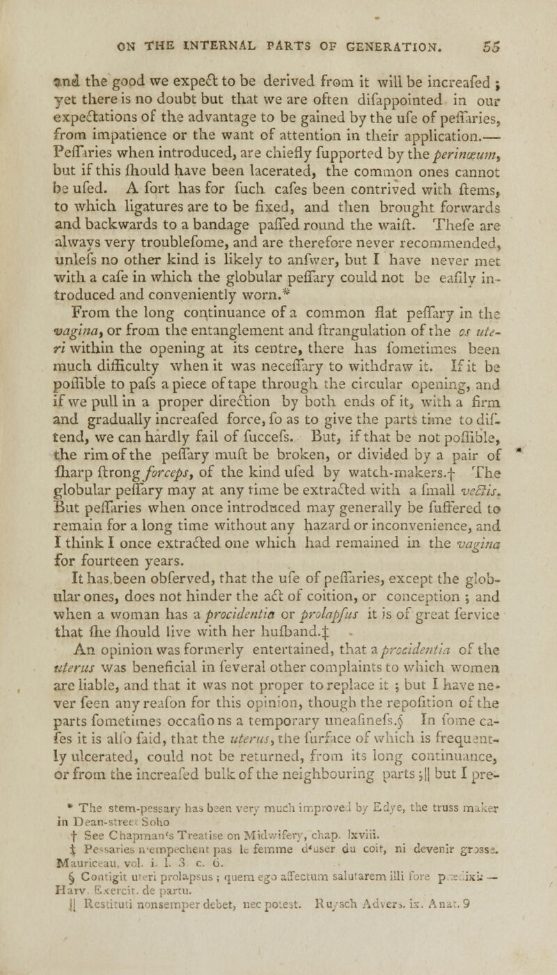 and the good we expect to be derived from it will be increafed ; yet there is no doubt but that we are often difappointed in our expectations of the advantage to be gained by the ufe of pefTaries, from impatience or the want of attention in their application.— PefTiries when introduced, are chiefly fupported by the perinxum, but if this ihould have been lacerated, the common ones cannot be ufed. A fort has for fuch cafes been contrived with ftems, to which ligatures are to be fixed, and then brought forwards and backwards to a bandage palled round the waift. Thefe are always very troublefome, and are therefore never recommended, unlefs no other kind is likely to anfwer, but I have never met with a cafe in which the globular pefTary could not be eafily in- troduced and conveniently worn.* From the long continuance of a common flat pefTary in the vagina, or from the entanglement and ftrangulation of the cs ute- ri within the opening at its centre, there has fometimes been much difficulty when it was necefTary to withdraw it. If it be poilibie to pafs apiece of tape through the circular opening, an J if we pull in a proper direction by both ends of it, with a firm and gradually increafed force, fo as to give the parts time to dif- tend, we can hardly fail of fuccefs. But, if that be notpofiible, the rim of the pefTary muft be broken, or divided by a pair of fharp ftrong forceps, of the kind ufed by watch-makers.f The globular pefTary may at any time be extracted with a fmall vetlis. But pefTaries when once introduced may generally be fufFered to remain for a long time without any hazard or inconvenience, and I think I once extracted one which had remained in the vagina for fourteen years. It has .been obferved, that the ufe of peiTaries, except the glob- ular ones, does not hinder the act of coition, or conception ; and when a woman has a procidentia or prolapfus it is of great fervice that fixe fhould live with her hufband.:f An opinion was formerly entertained, that a procidentia of the uterus was beneficial in feveral other complaints to which women are liable, and that it was not proper to replace it ; but I have ne- ver feen any reafon for this opinion, though the repofition of the parts fometimes occafions a temporary uneafmefs.§ In fome ca- fes it is alio faid, that the uterus, the furfece of which is frequent- ly ulcerated, could not be returned, from its long continuance, or from the increafed bulk of the neighbouring parts ;\\ but I pre- * The stem-pessary has been very much improved by Edye, the truss m in Dean-streei Soho f See Chapman's Treatise on Midwifery, chap. Ixviii. i Pessaries n'empechent pas le feir.me d*user du coif, ni devenir gr:>3se. Mauriceau, v 1 i I- 3 c. 6. § Comigit uteri prolapsus ; quern ego affectum salutarem illi Tore p ^eclixw — Harv Exercir.de partu. Jl Restituti nonseinper debet, nee potest. Ru/sch Advers. ix. Anat. 9