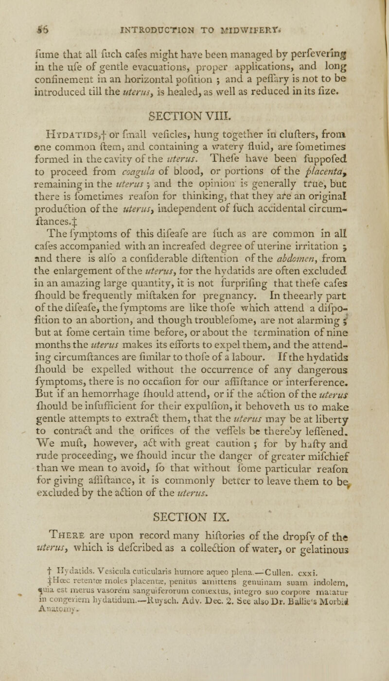 fume that all fuch cafes might have been managed by perfevering in the ufe of gentle evacuations, proper applications, and long confinement in an horizontal pofition ; and a penary is not to be introduced till the uterus, is healed, as well as reduced in its fize. SECTION VIII. Hydatids,-]- or fmall veficles, hung together in clufters, from one common ftem, and containing a watery fluid, are fometimes formed in the cavity of the uterus. Thefe have been fuppofed to proceed from coagula of blood, or portions of the placenta^ remaining in the uterus ; and the opinion is generally true, but there is fometimes reafon for thinking, that they are an original production of the uterus, independent of fuch accidental circum- ftances4 The fymptoms of this difeafe are fuch as are common in all cafes accompanied with an increafed degree of uterine irritation ; and there is alfo a confiderable diftention of the abdcmcn, from the enlargement of the uterus, tor the hydatids are often excluded in an amazing large quantity, it is not furprifing that thefe cafes: fhould be frequently miftaken for pregnancy. In theearly part of the difeafe, the fymptoms are like thofe which attend a difpo- fition to an abortion, and though troublefome, are not alarming ; but at fome certain time before, or about the termination of nine months the uterus makes its efforts to expel them, and the attend- ing circumftances are fimilar to thofe of a labour. If the hydatids fhould be expelled without the occurrence of any dangerous fymptoms, there is no occafion for our affift ance or interference. But if an hemorrhage fhould attend, or if the action of the uterus fhould be inefficient for their expulfion, it behoveth us to make gentle attempts to extract them, that the uterus may be at liberty to contract and the orifices of the velfels be thereby leflened. We muft, however, act with great caution ; for by huffy and rude proceeding, we fhould incur the danger of greater mifchief than we mean to avoid, fb that without fbme particular reafon for giving affiftance, it is commonly better to leave them to be excluded by the action of the uterus. SECTION IX. There are upon record many hiflories of the dropfv of the uterus, which is defcribed as a collection of water, or gelatinous f Hydatids. Vesiculacuticularis humore aqueo plena.—Cullen. cxxi. \Uczc retentcE molts placenta:, penitus amittens genuinam suam indolem, «[uia est merus vasore'm sanguiferorum contextus, integro suo corpore matatur in congeriem hydatidum.—Ruysch. Adv. Dec. 2. See alio Dr. Bailie's Morbid Anatomy.