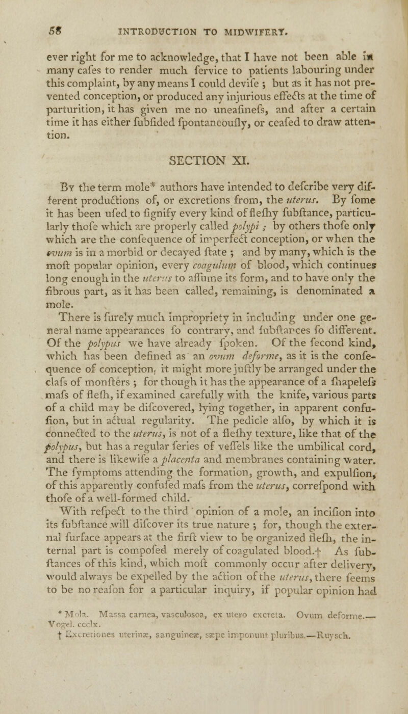 ever right for me to acknowledge, that I have not been able i» many cafes to render much fervice to patients labouring under this complaint, by any means I could devife ; but as it has not pre- vented conception, or produced any injurious effects at the time of parturition, it has given me no uneafinefs, and after a certain time it has either fubfided fpontaneoufly, or ceafed to draw atten- tion. SECTION XI. By the term mole* authors have intended to defcribe very dif- ferent productions of, or excretions from, the uterus. By fome it has been ufed to iignify every kind of flefhy fubftance, particu- larly thofe which are properly called polypi ; by others thofe only which are the confequence of imperfect conception, or when the tvum is in a morbid or decayed ftate ; and by many, which is the moft popular opinion, every coagulutn of blood, which continues long enough in the uterus to affume its form, and to have only the fibrous part, as it has been called, remaining, is denominated a mole. There is furely much impropriety in including under one ge- neral name appearances fo contrary, and fubftarces fo different. Of the polypus we have already fpoken. Of the fecond kind, which has been defined as an ovum deforme, as it is the confe- quence of conception, it might more juftly be arranged under the clafs of monfters ; for though it has the appearance of a fhapelefs mafs of flefh, if examined carefully with the knife, various parts of a child may be difcovered, lying together, in apparent confu- fion, but in actual regularity. The pedicle alfo, by which it is connected to the uterus, is not of a flefhy texture, like that of the polypus, but has a regular feries of vefTels like the umbilical cord, and there is likewife a placenta and membranes containing Vvater. The fymptoms attending the formation, growth, and expulfion, of this apparently confufed mafs from the uterus> correfpond with thofe of a well-formed child. With refpedt to the third ' opinion of a mole, an inciflon into its fubftance will difcover its true nature •, for, though the exter- nal furface appears at the ririi view to be organized rlefh, the in- ternal part is compofed merely of coagulated blood.-]- As fub- ftances of this kind, which moft commonly occur after delivery, would always be expelled by the action of the uterus y there feems to be no reafon for a particular inquiry, if popular opinion had •Mola. Massa carnea, vasculoso?, ex utero excreta. Ovum deforrne VogeJ. ccclx. \ Excretiones uterina, sanguines, sxpe imponunt pluribus.—Ruysch.