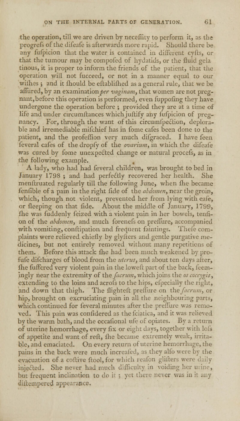 the operation, till we are driven by neceffity to perform it, as the progrefs of the difeafe is afterwards more rapid. Should there be any fufpicion that the water is contained in different cyfts, or that the tumour may be compofed of hydatids, or the fluid gela tinous, it is proper to inform the friends of the patient, that the operation will not fucceed, or not in a manner equal to our wiihes j and it mould be eftablifhed as a general rule, that we be allured, by an examination^?- vaginam, that women are not preg- nant, before this operation is performed,, even fuppofing they have undergone the operation before ; provided they are at a time of life and under circumftances which juftify any fufpicion of preg- nancy. For, through the want of this circumfpection, deplora- ble and irremediable mifchief has in fome cafes been done to the patient, and the profefiion very much difgraced. I have ^ee\\ feveral cafes of the dropfy of the ovarium, in which the difeafe was cured by fome unexpected change or natural procefs, as in the following example. , A lady, who had had feveral children, was brought to bed in January 1798 ; and had perfectly recovered her health. She menftruated regularly till the following June, when fhe became fenfibie of a pain in the right fide of the abdomen, near the groin, which, though not violent, prevented her from lying with eafe, or fleeping on that fide. About the middle of January, 1799, fhe was fuddenly feized with a violent pain in her bowels, tenfi- on of the abdomen, and much forenefs on preffure, accompanied with vomiting, conftipation and frequent faintings. Thefe com- plaints were relieved chiefly by glyfters and gentle purgative me- dicines, but not entirely removed without many repetitions of them. Before this attack fhe had been much weakened by pro- fufe difcharges of blood from the uterus, and about ten days after, fhe fuffered very violent pain in the loweft part of the back, feem- ingly near the extremity of the facrum, which joins the os coccygis, extending to the loins andacrofs to the hips, efpecially the right, and down that thigh. The flighteft preffure on the facrum, or hip, brought on excruciating pain in all the neighbouring parts, which continued for feveral minutes after the preffure was remo- ved. This pain was confidered as the fciatica, and it was relieved by the warm bath, and the occafional ufe of opiates. By a return of uterine hemorrhage, every fix or eight days, together with lofs of appetite and want of reft, fhe became extremely weak, irrita- ble, and emaciated. On every return of uterine hemorrhage, the pains in the back were much increafed, as they alfo were by the evacuation of a coftive ftool,for which reafon glifters were duly injected. She never had much difficulty in voiding her urine, but frequent inclination to do it ; yet there never was in it any diftempered appearance.