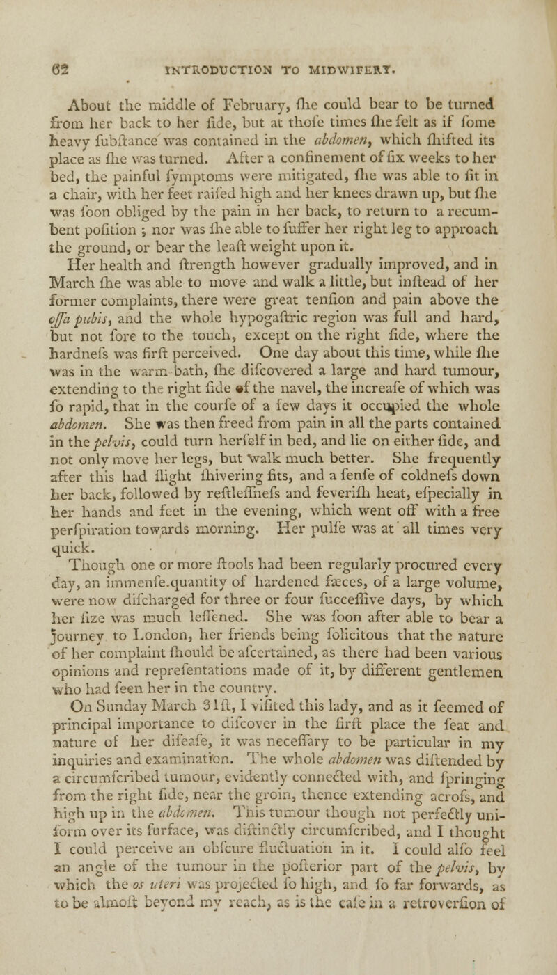 About the middle of February, flic could bear to be turned from her back to her tide, but at thole times fhe felt as if fome heavy fubftance was contained in the abdomen, which fhifted its place as fhe was turned. After a confinement of fix weeks to her bed, the painful fymptoms were mitigated, fhe was able to fit in a chair, with her feet railed high and her knees drawn up, but fhe was foon obliged by the pain in her back, to return to a recum- bent pofition i nor was fhe able to fuffer her right leg to approach the ground, or bear the leaft weight upon it. Her health and ftrength however gradually improved, and in March Ihe was able to move and walk a little, but inftead of her former complaints, there were great tenfion and pain above the cfla pubis, and the whole hypogaftric region was full and hard, but not fore to the touch, except on the right fide, where the hardnefs was firft perceived. One day about this time, while fhe was in the warm bath, fhe difcovered a large and hard tumour, extending to the right tide «f the navel, the increafe of which was fo rapid, that in the courfe of a few days it occupied the whole abdomen. She was then freed from pain in all the parts contained in the pelvis, could turn herfelf in bed, and lie on either tide, and not only move her legs, but \valk much better. She frequently after this had flight ihivering fits, and a fenfe of coldnefs down her back, followed by reftleffnefs and feverifh heat, efpecially in her hands and feet in the evening, which went off with a free perforation towards morning. Her pulfe was at all times very quick. Though one or more tiools had been regularly procured every day, an immenfe.quantity of hardened faeces, of a large volume, were now difcharged for three or four fucceftive days, by which her lize was much leffened. She was foon after able to bear a journey to London, her friends being folicitous that the nature of her complaint fhould be afcertained, as there had been various opinions and representations made of it, by different gentlemen who had feen her in the country. On Sunday March 31ft, I vifited this lady, and as it feemed of principal importance to difcover in the firft place the feat and nature of her difeafe, it was neceffary to be particular in my inquiries and examination. The whole abdomen was diftended by a circumfcribed tumour, evidently connected with, and fprin^ino- from the right tide, near the groin, thence extending acrofs, and high up in the abdomen. This tumour though not perfectly uni- form over its furface, was diftinctly circumfcribed, and I thought I could perceive an obfcure fluctuation in it. I could alfo feel an angle of the tumour in the pofterior part of the pelvis, by which the os uteri was projected fo high, and fo far forwards, as to be alcaoft beyond my reach, as is the cafe in a retroverfion of