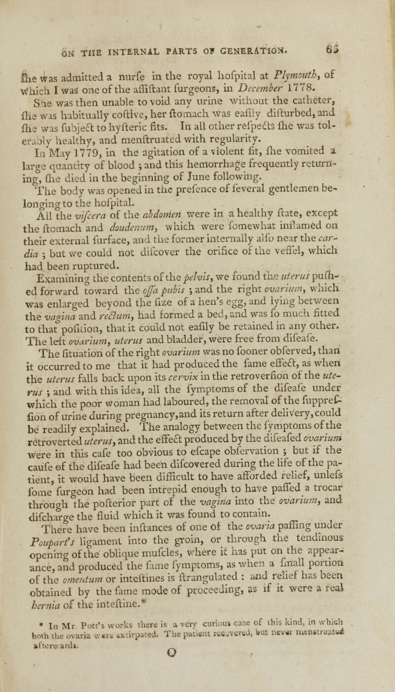 &e was admitted a nurfe in the royal hofpital at Plymouth, of Which I was one of the afliftant furgeons, in December 1778. Sfie was then unable to void any urine without the catheter, fiie was habitually cofttve, her ftomach was eaflly difturbed, and flie was fubject to hyfteric fits. In all other refpects ihe was tol- erably healthy, and menftruated with regularity. la May 1779, in the agitation of a violent fit, fhe vomited a large quantity of blood ; and this hemorrhage frequently return- ing, fiie died in the beginning of June following. The body was opened in the prefence of feveral gentlemen be- longing to the hofpital. All the vifcera of the abdomen were in a healthy ftate, except the ftomach and doudenum, which were fomewhat inflamed on their external furface, and the former internally alfo near the car- dia ; but we could not difcover the orifice of the vefiel, which had been ruptured. Examining the contents of the pelvis, we found the uterus pufh- ed forward toward the oJTa pubis \ and the right ovarium, which was enlarged beyond the fize of a hen's egg, and lying between the vagina and reBum, had formed a bed, and was fo much fitted to that pofition, that it could not eafily be retained in any other. The left ovarium, uterus and bladder, were free from difeale. The fituation of the right ovarium was no fooner obferved, than it occurred to me that it had produced the fame effect, as when the uterus falls back upon its cervix in the retroverfion of the ute- rus -, and with this idea, all the fymptoms of the difeale under which the poor woman had laboured, the removal of the fuppref- fion of urine during pregnancy,and its return after delivery, could be readily explained. The analogy between the fymptoms of the retroverted uterus, and the effect produced by the difeafed ovarium were in this cafe too obvious to efcape obfervation ♦, but if the caufe of the difeafe had been difcovered during the life of the pa- tient, it would have been difficult to have afforded relief, unlefs fome furgeon had been intrepid enough to have paffed a trocar through the pofterior part of the vagina into die ovarium, and difcharge the fluid which it was found to contain. There have been inftances of one of the ovaria palling under Pouparfs ligament into the groin, or through the tendinous opening of the oblique mufcles, where it has put on the appear- ance, and produced the fame fymptoms, as when a fmall portion of the omentum or inteftines is ftrangulated : and relief has been obtained by the fame mode of proceeding, as if it were a real hernia of the inteftine.* * In Mr Pott's works there is a very curious case of this kind, in which both the ovaria *«n extirpated- The patient reared, •* ttevw mmtraaMi afterwards. w