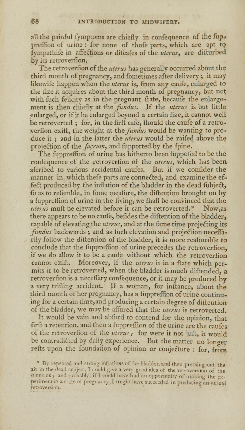 all the painful fymptoms are chiefly in confequence of the fup- preffion of urine : for none of thofe parts, which are apt to. iympathife in affections or difeafes of the uterus, are difturbed by its rctroverfion. rrhe retroversion of the uterus has generally occurred about the third month of pregnancy, and fometimes after delivery ; it may likewifc happen when the uterus is, from any caufe, enlarged to the fize it acquires about the third month of pregnancy, but not with fuch felicity as in the pregnant {late, becaufe the enlarge- ment is then chiefly at the fundus. If the uterus is but little enlarged, or if it be enlarged beyond a certain fize, it cannot well be retroverted ; for, in the firft cafe, fhould the caufe of a retro- verfion exift, the weight at the fundus would be wanting to pro- duce it •, and in the latter the uterus would be raifed above the projection of the facrum, and fupported by the fpine. The fuppreffion of urine has hitherto been fuppofed to be the confequence of the retroverfion of the uterus, which has been afcribed to various accidental cauies. But if we confider the manner in which thefe parts are connected, and examine the ef- fect produced by the inflation of the bladder in the dead fubjedt, fo as to refemble, in fome rneafure, the diftention brought on by a fuppreffion of urine in the living, we fhall be convinced that the uterus muft be elevated before it can be retroverted.* Now,as there appears to be no caufe, befides the diftention of the bladder, capable of elevating the uterus, and at the fame time projecting its fundus backwards •, and as fuch elevation and projection necefia- rily follow the diftention of the bladder, it is more reafbnable to conclude that the fuppreffion of urine precedes the retroverfion, if we do allow it to be a caule without which the retroverfion cannot exift. Moreover, if the uterus is in a ftate which per- mits it to be retroverted, when the bladder is much diftended, a retroverfion is a neceflary confequence, or it may be produced by a very trifling accident. If a woman, for inftance, about the third month of her pregnancy, has a fuppreffion of urine continu- ing for a certain time,and producing a certain degree of diftention of the bladder, we may be allured that the uterus is retroverted. It would be vain and abfurd to contend for the opinion, that firft a retention, and then a fuppreffion of the urine are the caufes of the retroverfion of the uterus ; for were it not juft, it would be contradicted by daily experience. But the matter no longer refts upon the foundation of opinion or conjecture : for, from * By repeated and strong inflations of the bladder, and then pressing out the air in the dead subject, I could give a very good idea of the retroversion of the uterus ; and probably, if 1 could hive had an opportunity of making the ex- perimentin a staje of pregnancy, I might have succeeded in producing; an actual retroversion.