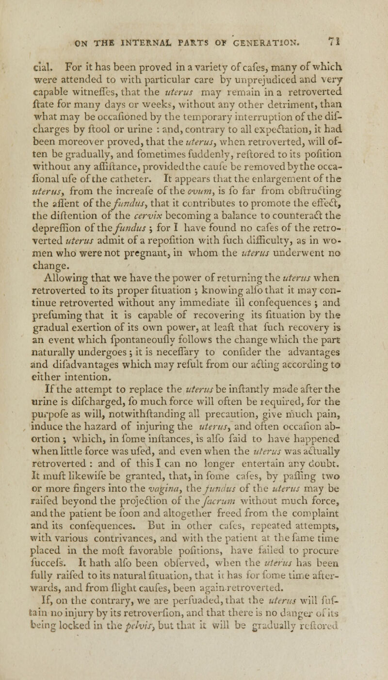 cial. For it has been proved in a variety of cafes, many of which were attended to with particular care by unprejudiced and very capable witneffes, that the uterus may remain in a retroverted ftate for many days or weeks, without any other detriment, than what may be occafioned by the temporary interruption of the dis- charges by Stool or urine : and, contrary to all expectation, it had been moreover proved, that the uterus, when retroverted, will of- ten be gradually, and fometimes fuddenly, reftored to its pofition without any affiftance, provided the cauie be removed by the occa- sional ufe of the catheter. It appears that the enlargement of the uterus, from the increafe oi the ovum, is fo far from obstructing the aSTent of the fundus, that it contributes to promote the effect, the distention of the cervix becoming a balance to counteract the depreffion ofthe fundus ; for I have found no cafes of the retro- verted uterus admit of a reposition with fuch difficulty, as in wo- men who were not pregnant, in whom the uterus underwent no change. Allowing that we have the power of returning the uterus when retroverted to its proper Situation ; knowing alfo that it may con- tinue retroverted without any immediate ill confequences ; and prefuming that it is capable of recovering its Situation by the gradual exertion of its own power, at leafl that fuch recovery is an event which fpontaneoufly follows the change which the part naturally undergoes •, it is neceffary to conSIder the advantages and disadvantages which may refult from our acting according to either intention. If the attempt to replace the uterus be inStantly made after the urine is difcharged, fo much force will often be required, for the purpofe as will, notwithstanding all precaution, give much pain, induce the hazard of injuring the uterus, and often occafion ab- ortion ; which, in Some instances, is alfo faid to have happened when little force wasufed, and even when the uterus was actually retroverted : and of this I can no longer entertain any doubt. It muft likewiSe be granted, that, in fome cafes, by paSImg two or more fingers into the vagina, the fundus of the uterus may be raifed beyond the projection of the facrum without much force, and the patient be foon and altogether freed from the complaint and its confequences. But in other cafes, repeated attempts, with various contrivances, and with the patient at the fame time placed in the moft favorable pofitions, have Sailed to procure fucceis. It hath alfo been obferved, when the uterus has been fully raifed to its natural fituation, that it has Sor fome time after- wards, and from Slight caufes, been again retroverted. If, on the contrary, we are perfuaded, that the uterus will fuf- tain no injury by its retroverfion, and that there is no danger of its being locked in the pelvis, but that it will be gradually i