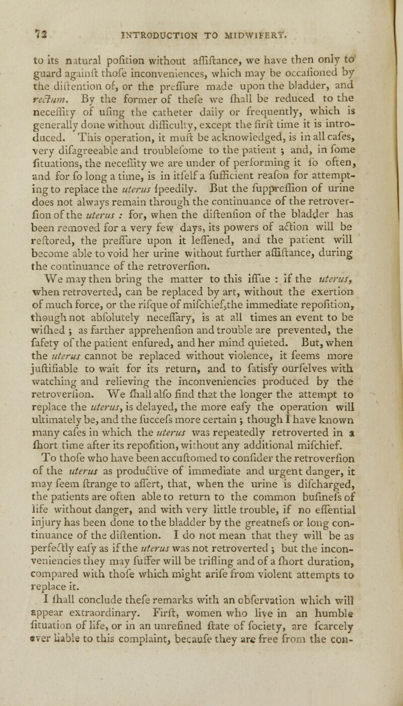 to its natural pofltion without affiftance, we have then only to guard again ft thofe inconveniences, which may be occafioned by the diftention of, or the preffure made upon the bladder, and rectum. By the former of thefe we fhall be reduced to the neceffity of ufmg the catheter daily or frequently, which is generally done without difficulty, except the firft time it is intro- duced. This operation, it muft be acknowledged, is in all cafes, very difagreeable and troubleiome to the patient ; and, in fome fituations, the neceffity we are under of performing it ib often, and for fo long a time, is in itfelf a fufficient reafon for attempt- ing to replace the uterus fpeedily. But the fuppreflion of urine does not always remain through the continuance of the retrover- sion of the uterus : for, when the diftention of the bladder has been removed for a very few days, its powers of action will be reftored, the preffure upon it leffened, and the patient will become able to void her urine without further affiftance, during the continuance of the retroverfion. We may then bring the matter to this iffiie : if the uterus■, when retroverted, can be replaced by art, without the exertion of much force, or the rifqueof mifchlef,the immediate repofition, though not abfolutely neceffary, is at all times an event to be wifhed ; as farther apprehenfion and trouble are prevented, the fafety of the patient enfured, and her mind quieted. But, when the uterus cannot be replaced without violence, it feems more juftifiable to wait for its return, and to fatisfy ourfelves with watching and relieving the inconveniencies produced by the retroverlion. We fhall alfo find that the longer the attempt to replace the uterus^ is delayed, the more eafy the operation will ultimately be, and the fuccefs more certain ; though I have known many cafes in which the uterus was repeatedly retroverted in a fhort time after its repofition, without any additional mifchief. To thofe who have been accuftomed to confider the retroverfion of the uterus as productive of immediate and urgent danger, it may feem ftrange to affert, that, when the urine is difcharged, the patients are often able to return to the common bufinefs of life without danger, and with very little trouble, if no effential injury has been done to the bladder by the greatnefs or long con- tinuance of the diftention. I do not mean that they will be as perfesTtly eafy as if the uterus was not retroverted -, but the incon- veniencies they may fuffer will be trifling and of a fhort duration, compared with thofe which might arife from violent attempts to replace it. I fhall conclude thefe remarks with an obfervation which will appear extraordinary. Firft, women who live in an humble fituation of life, or in an unrefined ftate of fociety, are fcarcely aver liable to this complaint, becaufe they are free from the con-