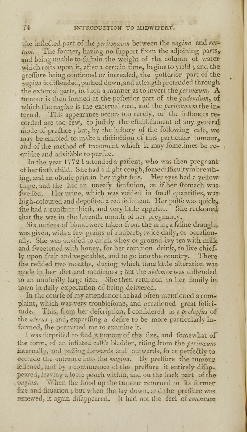 the inflected part of the peritonaeum between the vagina nnd rec- tum. The former, having no fupport from the adjoining parts* and being unable to fuftain the weight of the column of water which refts upon it, after a certain time, begins to yield •, and the preffure being continued or increafed, the pofterior part of the vagina is diftended,pufhed down,and at length protruded through the external parts, in fuch a manner as to invert thepcrinoeum. A tumour is then formed at the pofterior part of the pudendum^ of which the vagina is the external coat, and the pcrhonxum the in- ternal. This appearance occurs too rarely, or the initances re- corded are too few, to juftify the eftablifhment of any general mode of practice •, but, by the hiftory of the following cafe, we may be enabled to make a diltinction of this particular tumour, and of the method of treatment which it may fometimes be re- quisite and advifable to purfue. In the year 1772 I attended a patient, who was then pregnant of herlixth child. She had a flight cough, fome difficulty in breath- ing, and an obuiie pain in her right fide. Her eyes had a yellow tinge, and (lie had an uneafy fenfation, as if her ftomach was welled. Her urine, which was voided in fmall quantities, was high-coloured and depoiited a red fediment Her pulfe was quick, fhe had a conftant tint ft, and very little appetite. She reckoned that fhe was in the feventh month of her pregnancy. Six ounces of blood.vvere taken from the arm, a faline draught was given, with a few grains of rhubarb, twice daily, or occafion- ally. She was advifed to drink whey or ground-ivy tea with milk and fweetened with honey, for her common drink, to live chief- ly upon fruit and vegetables, and to go into the country. \ here flic redded two months, during which time little alteration was made in her diet.and medicines ; but the abdomen was diftended to an unufually large fize. She then returned to her family in town in daily expectation of being delivered. In the courfe of my attendance lhehad often mentioned a com- plaint, which was very troublefome, and occaiioned great folici- tude. This, from her description,, I confidered as zprolapfus of the uttrus \ and, expreffing a defire to be more particularly in- formed, fhe permitted me to examine it. I was furprifed to find a tumour of the fize, and fomewhat of the form, of an inflated calf's bladder, riiing from the pcrinceum internally, and palling forwards and outwards, fo as perfectly to occlude the entrance into the vagina. By preffure the tumour leffiened, ana by a continuance of the preffure it entirely difap- peared, leaving a loofe pouch within, and on the back part of the vagina. When {he flood up the tumour returned to its former iize and Situation •, but when fhe lay down, and the preffure was renewed, it again difappeared. It had not the feel of omentum