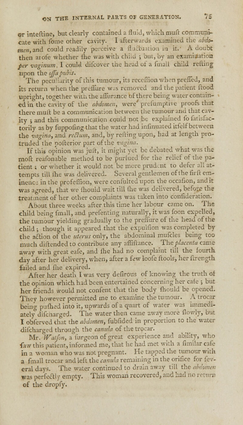 or inteftine, but clearly contained a fluid, which mud communi- cate with fome other cavity. I afterwards examined the abdo- men, and. could readily perceive a flu&uation in it.' A doubt then arofe whether {he was with child •, but, by an examiuatioa per vaginum, 1 could dilcover the head of a final! child reiling upon the ojfapubis. The peculiarity of this tumour, its recefiion when prefTed, and its return when the preiTure was removed and the patient flood upright, together with the affurance of there being water contain- ed in the cavity of the abdomen, were' prefumptive proofs that there mult be a communication between the tumour and that cav- ity ; and this communication couid not be explained fo fatisfac- torily as by fuppofing that the water had infinuated itfelf between the vagina, and retlum, and, by retting upon, had at length pro- truded the pofterior part of the vagina. If this opinion was juft, it might yet be debated what was the moft reafonable method to be purlued for the relief of the pa- tient ; or whether it would not be more prudent to defer all at- tempts till fhe was delivered. Several gentlemen of the fir ft em- inence in the profeffion, were confulted upon the occafion, and it was agreed, that we fhould wait till (he was delivered, before the treatment of her other complaints was taken into confideration. About three weeks after this time her labour came on. The child being fmall, and prefenting naturally, it was foon expelled, the tumour yielding gradually to the prefiure of the head of the child •, though it appeared that the expuifion was completed by the action of the uterus only, the abdominal mufcles being too much diftended to contribute any affiftance. The placenta came away with great eafe, and fhe had no complaint till the fourth day after her delivery, when, after a few loofe ftools, her ftrength failed and fhe expired. After her death I was very defirous of knowing the truth of the opinion which had been entertained concerning her caie •, but her friends would not confent that the body fhould be opened. They however permitted me to examine the tumour. A trocar being pufhed into it, upwards of a quart of water was immedi- ately difenarged. The water then came away more flowly, but I obferved that the abdomen, fubfided in proportion to the water difcharged through the canula of the trocar. Mr. Watjon, a iurgeon of great experience and ability, who faw this patient, informed me, that he had met with a fimilar cafe in a woman who was not pregnant. He tapped the tumour with a fmall trocar and left the canula remaining in the orifice for fev- eral days. The water continued to drain away till the abdomen was perfecYi y empty. This woman recovered, and had no return of the dropfy.