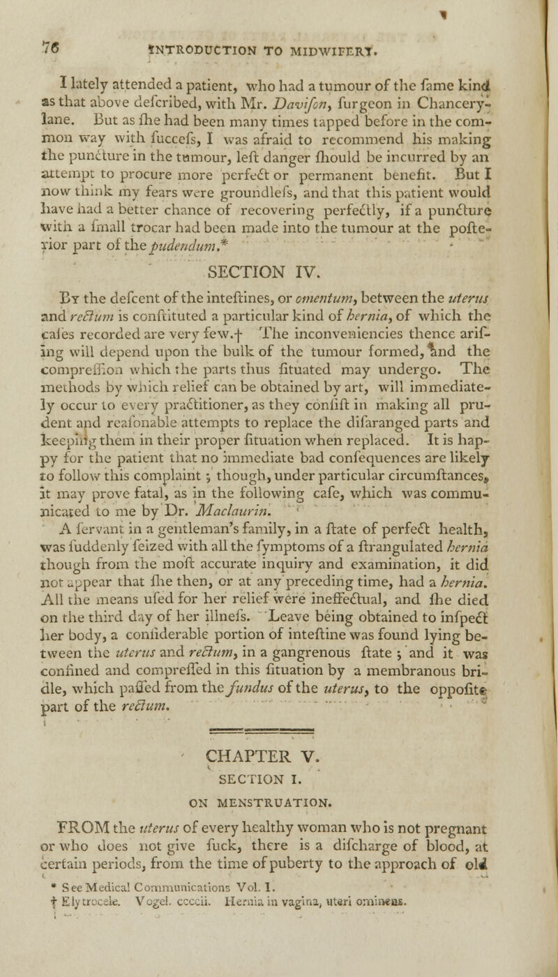 I lately attended a patient, who had a tumour of the fame kind as that above defcribed, with Mr. Davifon, furgcon in Chancery- lane. But as fhe had been many times tapped before in the com- mon way with fuccefs, I was afraid to recommend his making the puncture in the tumour, left danger fhould be incurred by an attempt to procure more perfect or permanent benefit. But I now think my fears were groundlefs, and that this patient would have had a better chance of recovering perfectly, if a puncture with a frnall trocar had been made into the tumour at the pofte- rior part of the pudendum,* SECTION IV. By the defcent of the inteftines, or omentum, between the uterus and rcclum is constituted a particular kind of hernia, of which the cales recorded are very few. j- The inconveniencies thence arif- ing will depend upon the bulk of the tumour formed, tmd the comprefiion which the parts thus fituated may undergo. The methods by which relief can be obtained by art, will immediate- ly occur to every practitioner, as they conlift in making all pru- dent and reasonable attempts to replace the difaranged parts and keeping them in their proper fituation when replaced. It is hap- py for the patient that no immediate bad confequences are likely to follow this complaint; though, under particular circumftances, at may prove fatal, as in the following cafe, which was commu- nicated to me by Dr. Maclaurin. A fervant in a gentleman's family, in a ftate of perfect health, was luddenly feized with all the fymptoms of a ftrangulated hernia though from the moft accurate inquiry and examination, it did nor appear that fhe then, or at any preceding time, had a hernia. AH the means ufed for her relief were ineffectual, and fhe died on the third day of her illnefs. Leave being obtained to infpect her body, a coniiderable portion of inteftine was found lying be- tween the uterus and rectum, in a gangrenous ftate •, and it was confined and compreffed in this fituation by a membranous bri- dle, which paffed from the fundus of the uterus, to the oppofite part of the reclum. CHAPTER V. SECTION I. ON MENSTRUATION. FROM the uterus of every healthy woman who is not pregnant or who does not give fuck, there is a difcharge of blood, at certain periods, from the time of puberty to the approach of ohi * See Medical Communications Vol. 1. f Ely Urocele. Vogel. ccccii. Hernia in vagina, utsri omineos.