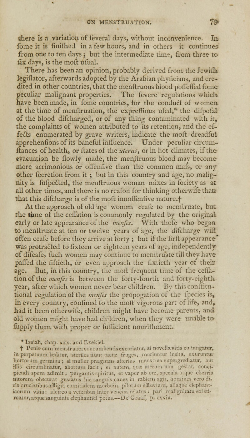 there is a variation of feveral days, without inconvenience. In fomc it is finifhed in a few hours, and in others it continues from one to ten days; but the intermediate time, from three to fix days, is the moft ufual. There has been an opinion, probably derived from the Jewifh legiflator, afterwards adopted by the Arabian phyficians, and cre- dited in other countries, that the menftruous blood pofTerTed fome peculiar malignant properties. The fevere regulations which, have been made, in fome countries, for the conduct of women at the time of menftruation, the expreffions ufed,# the difpofai of the blood difcharged, or of any thing contaminated with it, the complaints of women attributed to its retention, and the ef- fects enumerated by grave writers, indicate the moft dreadful apprehenfions of its baneful influence. Under peculiar circum- flances of health, or ftatesof the uterus, or in hot climates, if the «vacuation be flowly made, the menftruous blood may become snore acrimonious or ofteniive than the common mafs, or any other fecretion from it •, but in this country and age, no malig- nity is fufpected, the menftruous woman mixes in fociety as at all other times, and there is no reafon for thinking otherwife than that this difcharge is of the mofl innoffenfive nature.f At the approach of old age women ceafe to menftruate, but the time of the cefTation is commonly regulated by the original early or late appearance of the menfes. With thofe who begat* to menftruate at ten or twelve years of age, the difcharge will often ceafe before they arrive at forty ; but if the firft appearance was protracted tofixteen or eighteen years of age, independently of difeafe, fuch women may continue to menftruate till they have pafTed the fiftieth, cr even approach the fxxtieth year of their age. But, in this country, the moft frequent time of the cefia- tion of the menfes is between the forty-fourth and forty-eighth year, after which women never bear children. By this conftitu- tional regulation of the menfes the propogation of the fpecies is, in every country, confined to the moft vigorous part of life, and, had it been otherwife, children might have become parents, and old women might have had children, when they were unable to fiipply them with proper or fufticient nourishment. * Isaiah, chap. xxx. and Ezekiel. t Penis-cum menstriiataconcumbentisexcoriatur, si novellavitis eo tangatar, in perpetirarn beditur, steriles fiunt tactx fruges, morhwtur insita, exuruntnr hortorum germina; simulier pregnane alterius menstrua supergrediatur, aut Hlis circumlinatur, abortum facit ; ei autem, quss uterum non gestat, conci- piendi spem adimit; purgantis spiritus, et vaper ab ore, specula atque ebon-is nitorem obscurat giuscatus hie sanguis canes, in rabiem agit, homines vero di. ris cruciatibusaMigit, comitialem morbum, pilorum effluviuiirt, aliaqti'e elephant- icorum vitia: idcircoa veteribus inter venena relatus : pari malignitate e roatur, atque sanguinis elephantici pot'us,—De Graaf, p. exxiv.