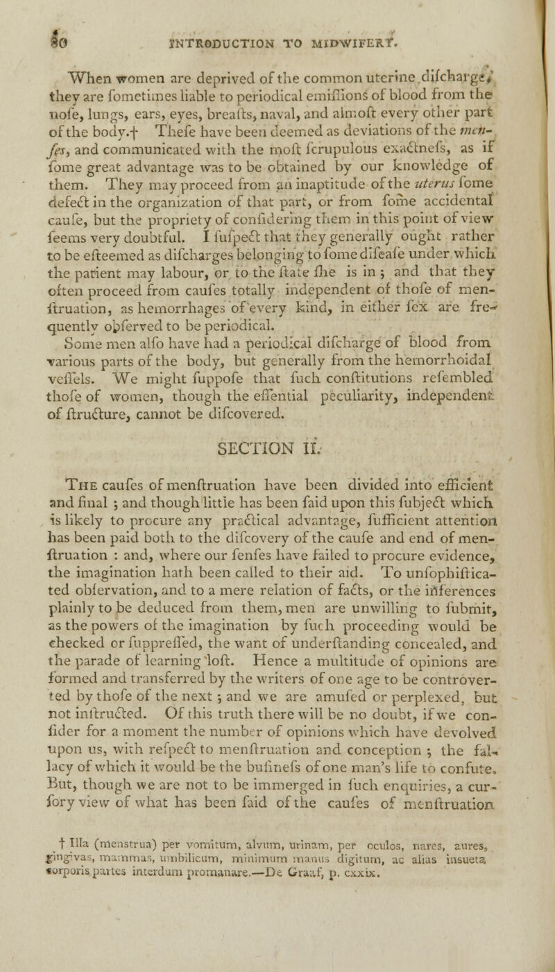 When women are deprived of the common uterine difchaigj* they are fomctimes liable to periodical emiffions of blood from the nofe, lungs, ears, eyes, breads, naval, and ahnoft every other part of the body .-f Thefe have been deemed as deviations of the mcti- fes, and communicated with the moft icrupulous exactnefs, as if fome great advantage was to be obtained by our knowledge of them. They may proceed from an inaptitude of the uterus feme defect in the organization of that pari, or from fome accidental caufe, but the propriety of conildermg them in this point of view ieems very doubtful. I fufpect that they generally ought rather to be efteemed as difcharges belonging tofomedifeafe under which the patient may labour, or to the flat? flae is in •, and that they often proceed from caui'es totally independent of thofe of men- ftruation, as hemorrhages of every kind, in either fcx are fre- quently obferved to be periodical. Some men alfo have had a periodical difcharge of blood from •various parts of the body, but generally from the hemorrhoidal veffels. We might fuppofe that fuch conftitutions rcfembled thofe of women, though the effential peculiarity, independent of ftructure, cannot be difcovered. SECTION II. The caufes of menftruation have been divided into efficient and final •, and though little has been faid upon this fubject which is likely to procure any practical advantage, fufficient attention has been paid both to the difcovery of the caufe and end of men- ftruation : and, where our fenfes have failed to procure evidence, the imagination hath been called to their aid. To unfophiftica- ted obfervation, and to a mere relation of facts, or the inferences plainly to be deduced from them, men are unwilling to fubrnit, as the powers of the imagination by fuch proceeding would be checked or fuppreifed, the want of underfianding concealed, and the parade of learning loft. Hence a multitude of opinions are formed and transferred by the writers of one age to be controver- ted by thofe of the next ; and we are amufed or perplexed, but not inftructed. Of this truth there will be no doubt, if we con- iider for a moment the number of opinions which have devolved upon us, with refpect to menftruation and conception ; the fal- lacy of which it would be the bulinefs of one man's life to confute, But, though we are not to be immerged in fuch enquiries, a cur- fory view of what has been faid of the caufes of menftruation t Ilia (menstrua) per vomitum, alvnm, urinam, per oculos, nares, aures, gingivas, ma nmas, umbilicum, minimum manus digitum, ac alias insueta torporis partes inteidum promanare.—De Gra;vf, p. exxix.