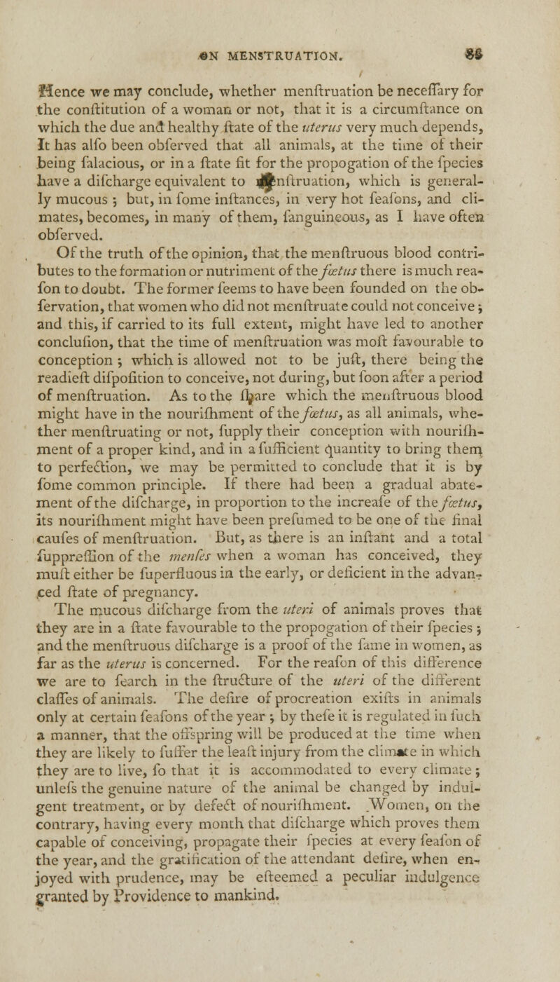 Hence we may conclude, whether menftruation be neceffary for the conftitution of a woman or not, that it is a circumftance on which the due and healthy ftate of the uterus very much depends, It has alio been obferved that all animals, at the time oi their being falacious, or in a ftate fit for the propogation of the fpecies have a difcharge equivalent to 4tn^ruati°n> which is general- ly mucous ■, but, in fome inftances, in very hot feafons, and cli- mates, becomes, in many of them, fanguineous, as I have often obferved. Of the truth of the opinion, that the menftruous blood contri- butes to the formation or nutriment of the foetus there is much rea- fon to doubt. The former ieems to have been founded on the ob- fervation, that women who did not menftruate could not conceive; and this, if carried to its full extent, might have led to another conclufion, that the time of menftruation was moil favourable to conception ; which is allowed not to be juft, there being the readieft difpofition to conceive, not during, but foon after a period of menftruation. As to the fbare which the menftruous blood might have in the nourifhment of the foetus, as all animals, whe- ther menftruating or not, fupply their conception with nourifh- ment of a proper kind, and in a fufBcient quantity to bring them to perfection, we may be permitted to conclude that it is by fome common principle. If there had been a gradual abate- ment of the difcharge, in proportion to the increafe of the foetus, its nourifhment might have been prefumed to be one of the final caufes of menftruation. But, as there is an inftant and a total fuppreflion of the menfes when a woman has conceived, they muft either be fuperfluous in the early, or deficient in the advan- ced ftate of pregnancy. The mucous difcharge from the uteri of animals proves that they are in a ftate favourable to the propogation of their fpecies ; and the menftruous difcharge is a proof of the fame in women, as far as the uterus is concerned. For the reafon of this difference we are to fearch in the ftructure of the uteri of the different clafTes of animals. The defire of procreation exifts in animals only at certain feafons of the year ; by thefe it is regulated in fuch a manner, that the offspring will be produced at the time when they are likely to fuller the leaft injury from the climate in which they are to live, fo that it is accommodated to every climate ; unlefs the genuine nature of the animal be changed by indul- gent treatment, or by defect of nourifhment. Women, on the contrary, having every month that difcharge which proves them capable of conceiving, propagate their fpecies at every feafon of the year, and the gratification of the attendant defire, when en- joyed with prudence, may be efteemed a peculiar indulgence granted by Providence to mankind.