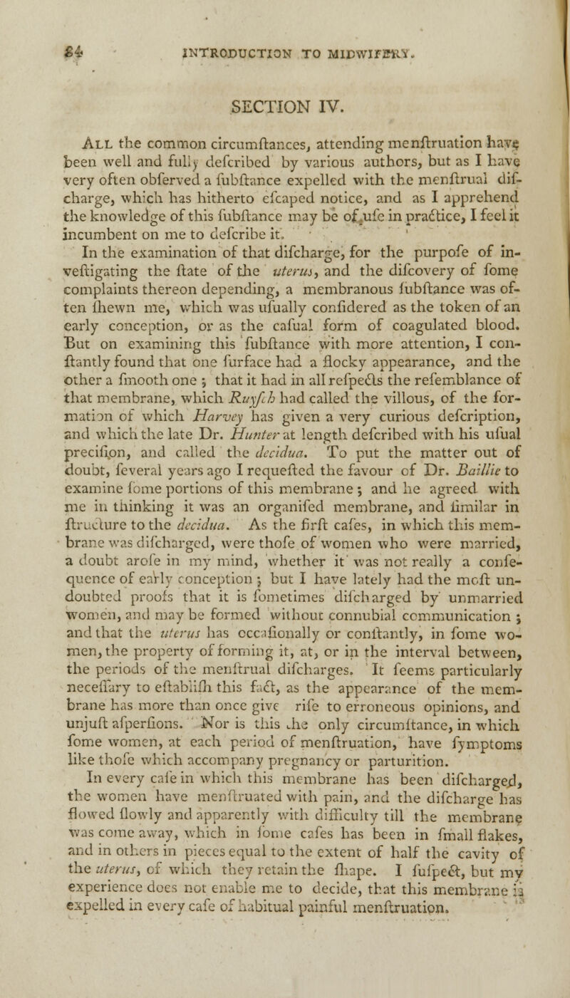 SECTION IV. All the common circumftar.ces, attending menftruation havij been well and fully defcribed by various authors, but as I have very often obferved a fubftance expelled with the menftruai clif- charge, which has hitherto efcaped notice, and as I apprehend the knowledge of this fubftance may be of,ufe in pradtice, I feel it incumbent on me to defcribe it, In the examination of that difcharge, for the purpofe of in- veftigating the ftate of the uterus, and the difcovery of fome complaints thereon depending, a membranous fubftance was of- ten fhewn me, which was ufually confidcred as the token of an early conception, or as the cafual form of coagulated blood. But on examining this fubftance with more attention, I con- ftantly found that one furface had a fiocky appearance, and the other a fmooth one j that it had in all refpedls the refemblance of that membrane, which Ruyfch had called the villous, of the for- mation of which Harvey has given a very curious defcription, and which the late Dr. Hunter at length defcribed with his ufual precifipn, and called the dec'idua. To put the matter out of doubt, feveral years ago I requefted the favour of Dr. Baillie to examine fome portions of this membrane ; and he agreed with me in thinking it was an organifed membrane, and limilar in ftructure to the decidua. As the firft cafes, in which this mem- brane was difcharged, were thofe of women who were married, a doubt arole in my mind, whether it' was not really a confe- quence of early conception j but I have lately had the moft un- doubted proofs that it is fometimes difcharged by' unmarried women, and may be formed withouc connubial communication j and that the uterus has cccifionally or conftantly, in fome wo- men, the property of forming it, at, or in the interval between, the periods of the menftrual difcharges. It feems particularly neceffary to eftablifh this fact, as the appearance of the mem- brane has more than once give rife to erroneous opinions, and unjuft afperfions. Nor is this die only circumltance, in which fome women, at each period of menftruation, have fymptoms like thofe which accompany pregnancy or parturition. In every cafe in which this membrane has been difcharged, the women have menftruated with pain, and the difcharge has flowed flowly and apparently with difficulty till the membrane was come away, which in fome cafes has been in fmail flakes, and in others in pieces equal to the extent of half the cavity of the uterus, of which they retain the fhape. I fufpect, but mv experience does not enable me to decide, that this membrane a expelled in every cafe of habitual painful menftruation.