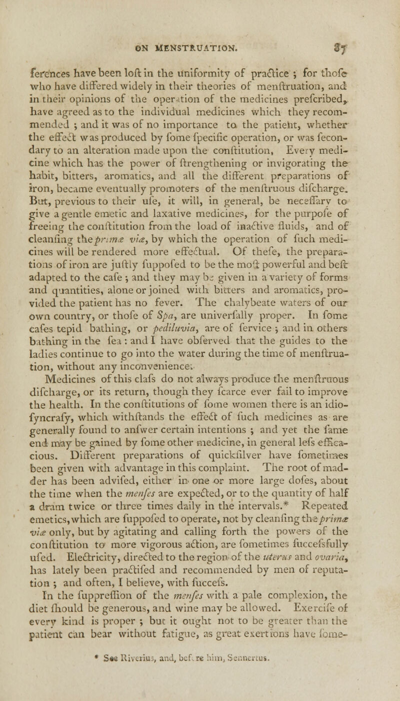 ferences have been loft in the uniformity of practice ; for thofe who have differed widely in their theories of menftruation, and in their opinions of the operation of the medicines prefcribed, have agreed as to the individual medicines which they recom- mended ; and it was of no importance to the patient, whether the effect was produced by fome fpecific operation, or was fecon- dary to an alteration made upon the constitution, Every medi- cine which has the power of Strengthening or invigorating the habit, bitters, aromatics, and all the different preparations of iron, became eventually promoters of the menftruous difcharge. But, previous to their ule, it will, in general, be neceffary to give a gentle emetic and laxative medicines, for the purpofe of freeing the constitution from the load of inactive fluids, and of cleanhag theprima via, by which the operation of fuch medi- cines will be rendered more effectual. Of thefe, the prepara- tions of iron are juftty fuppofed to be the mo'i powerful andbeft adapted to the cafe •, and they may be given in a variety of forms and quantities, alone or joined with bitters and aromatics, pro- vided the patient has no fever. The chalybeate waters of our own country, or thofe of Spa, are univerially proper. In fome cafes tepid bathing, or pediluvia, are of Service j and in others bathing in the fea : and I have obferved that the guides to the ladies continue to go into the water during the time of menftrua- tion, without any inconvenience; Medicines of this clafs do not always produce the menftruous difcharge, or its return, though they fcarce ever fail to improve the health. In the constitutions of fome women there is an idio- fyncrafy, which withstands the effect: of fuch medicines as are generally found to anfwer certain intentions ; and yet the fame end may be gained by fome other medicine, in general lefs effica- cious. Different preparations of quicksilver have fometiraes been given with advantage in this complaint. The root of mad- der has been advifed, either in one or more large dofes, about the time when the menfes are expected, or to the quantity of half a dram twice or three times daily in the intervals.* Repeated emetics, which are fuppofed to operate, not by cleanfing the prima: via only, but by agitating and calling forth the powers of the constitution to more vigorous action, are Sometimes fuccefsfully ufed. Electricity, directed to the region of the uterus and ovaria, has lately been practifed and recommended by men of reputa- tion •, and often, I believe, with fuccefs. In the fuppreffion of the menfes with a pale complexion, the diet Should be generous, and wine may be allowed. Exercife of every kind is proper ; but it ought not to be greater than the patient can bear without fatigue, as great exertions have fome- * See Riveriuj, and, bef.re !mn, Sennertus,