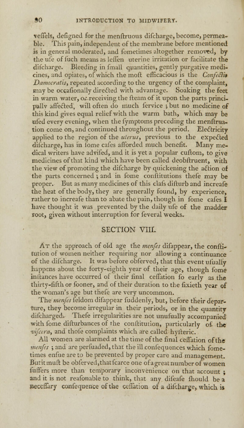 vefTels, defigned for the menftruous difcharge, become, permea- ble. This pain, independent of the membrane before mentioned h in general moderated, and fometimes altogether removed, by the ufe of f uch means as lefTen uterine irritation or facilitate the difcharge. Bleeding in fmall quantities, gently purgative medi- cines, and opiates, of which the raoft efficacious is the Confeclit DamocratiS) repeated according to the urgency of the complaint, may be occafionally directed with advantage. Soaking the feet in warm water, o^receivingthe fteam of it upon the parts princi- pally affected, will often do much fervice •, but no medicine of this kind gives equal relief with the warm bath, which may be ufed every evening, when the fymptoms preceding the menftrua- tion come on, and continued throughout the period. Electricity applied to the region of the uterusy previous to the expected difcharge, has in ibme cafes afforded much benefit. Many me- dical writers have advifed, and it is yet a popular cuftom, to give medicines of that kind which have been called deobfbruent, with the view of promoting the difcharge by quickening the action of the parts concerned ; and in fome conftitutions thefe may be proper. But as many medicines of this clafs difturb and increafe the heat of the body, they are generally found, by experience, rather to increafe than to abate the pain, though in fome cafes I have thought it was prevented by the daily ufe of the madder root, given without interruption for feveral weeks. SECTION VilL At the approach of old age the menfes difappear, the confti- tution of women neither requiring nor allowing a continuance of the difcharge. It was before obferved, that this event ufually happens about the forty-eighth year of their age, though fome inftances have occurred of their final cefTation fo early as the thirty-fifth or fooner, and of their duration to the fixieth year of the woman's age but thefe are very uncommon. The'menfes feldom difappear fuddenly, but, before their depar- ture, they become irregular in their periods, or in the quantity difcharged. Thefe irregularities are not unufually accompanied with fome difturbances of the conftitution, particularly of- the vifcerciy and thofe complaints which are called hyfteric. All women are alarmed at the time of the final ceiTation of the menfes ; and are perfuaded, that the ill confequences which fome- times enfue are to be prevented by proper care and management. But it mu ft be obferved, that fcarce one of a great number of women fuffers more than temporary inconvenience on that account ; and it is not reafonable to think, that any difeafe fhould be a tteceffary confequence of the cefTation of a difcharge, which is