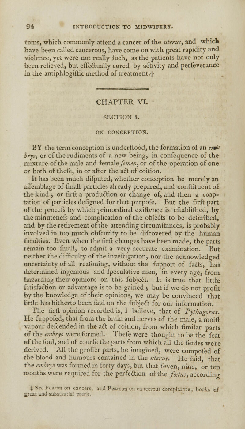 toms, which commonly attend a cancer of the uterus; and whick have been called cancerous, have come on with great rapidity and violence, yet were not really fuch, as the patients have not only been relieved, but effectually cured by activity and perfeverance In the antiphlogiftic method of treatment, f CHAPTER VI. SECTION I. ON CONCEPTION. BY the term conception is underftood, the formation of an em? bryo, or of the rudiments of a new being, in confequence of the mixture of the male and iemalefemen, or of the operation of one or both of thefe, in or after the act of coition. It has been much difputed, whether conception be merely an afTemblage of fmall particles already prepared, and conftituent of the kind ; or firfl a production or change of, and then a coap- tation of particles deiigned for that purpofe. But the firft part of the procefs by which primordinal exiftence is eftablifhed, by the minutenefs and complication of the objects to be defcribed, and by the retirement of the attending circumftances, is probably involved in too much obfeurity to be difcovered by the human faculties. Even when the firft changes have been made, the parts remain too fmall, to admit a very accurate examination. But neither the difficulty of the inveftigation, nor the acknowledged uncertainty of all reafoning, without the fupport of facts, has determined ingenious and fpeculative men, in every age, from hazarding their opinions on this fubject. It is true that little fatisfaction or advantage is to be gained j but if we do not profit by the knowledge of their opinions, we may be convinced that little has hitherto been faid on the fubject for our information. The firft opinion recorded is, I believe, that of Pythagoras. He fuppofed, that from the brain and nerves of the male, a moift vapour defcended in the act of coition, from which fimilar parts of the embryo were formed. Thefe were thought to be the feat of the foul, and of courfe the parts from which all the fenles were derived. All the grofTer parts, he imagined, were compofed of the blood and humours contained in the uterus: He faid, that the embryo was formed in forty days, but that feven, nine, or ten months were required for the perfection of the foetus, according I'SeeFearon on cancers, and Pearson on cancerous complaints, books of great and substantial merit.