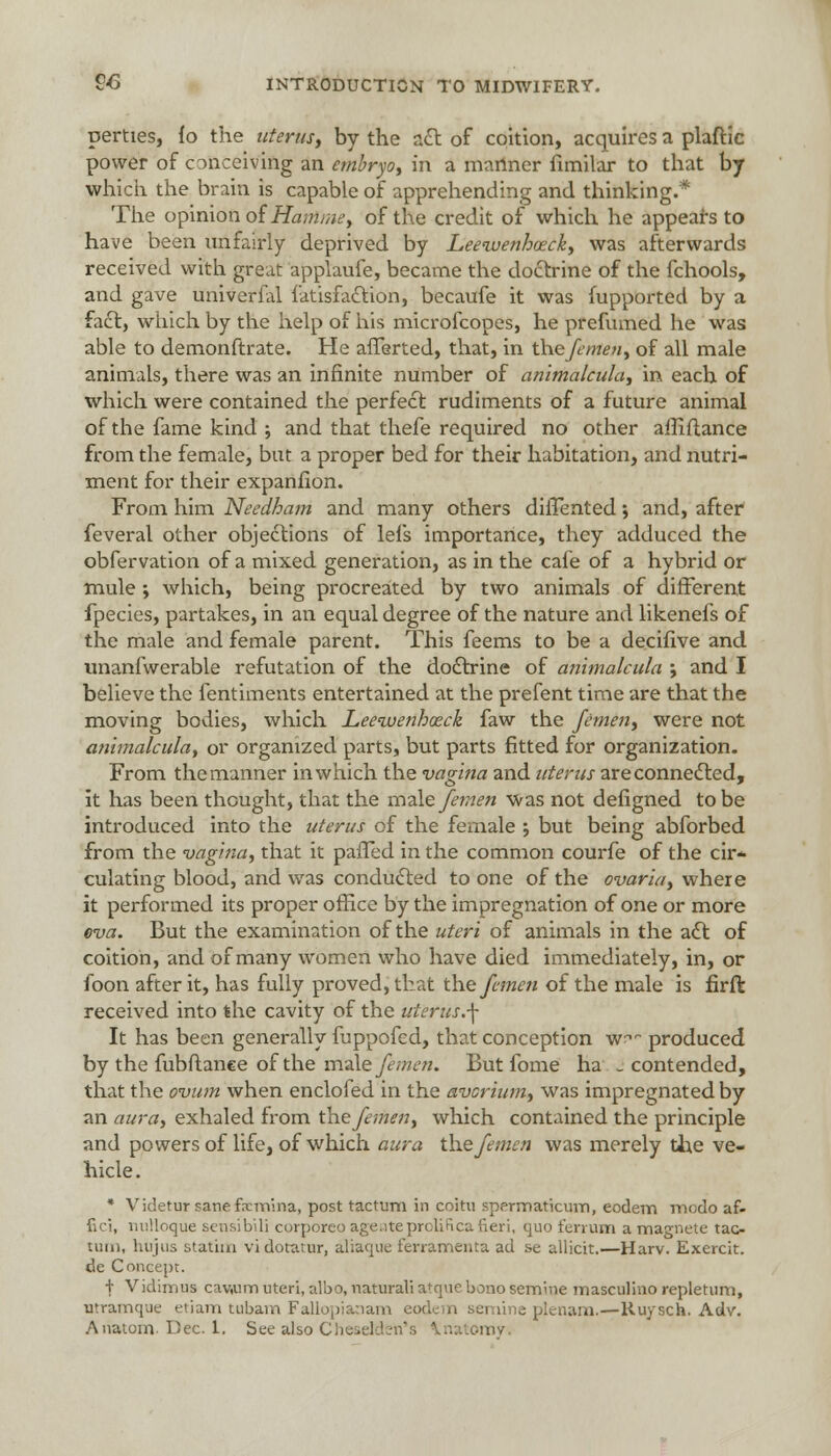 perties, io the uterus, by the act of coition, acquires a plaftic power of C3nceiving an embryo, in a manner fimilar to that by which the brain is capable of apprehending and thinking.* The opinion of Hamme, of the credit of which he appears to have been unfairly deprived by Leewenhoeck, was afterwards received with great applaufe, became the doctrine of the fchools, and gave univerfal fatisfaction, becaufe it was fupported by a fact, which by the help of his microfcopes, he prefumed he was able to demonftrate. He afferted, that, in thefemeu, of all male animals, there was an infinite number of animalcula, in each of which were contained the perfect rudiments of a future animal of the fame kind ; and that thefe required no other aiEftance from the female, but a proper bed for their habitation, and nutri- ment for their expanfion. From him Needbam and many others dilTented', and, after feveral other objections of lefs importance, they adduced the obfervation of a mixed generation, as in the cafe of a hybrid or mule ; which, being procreated by two animals of different fpecies, partakes, in an equal degree of the nature and likenefs of the male and female parent. This feems to be a decifive and unanfwerable refutation of the doctrine of animalcula ; and I believe the fentiments entertained at the prefent time are that the moving bodies, which Leewenboeck faw the femen, were not animalcula, or organized parts, but parts fitted for organization. From the manner in which the vagina and uterus are connected, it has been thought, that the male femen was not defigned to be introduced into the uterus of the female ; but being abforbed from the vagina, that it palled in the common courfe of the ch> culating blood, and was conducted to one of the ovarla, where it performed its proper office by the impregnation of one or more eva. But the examination of the uteri of animals in the act of coition, and of many women who have died immediately, in, or foon after it, has fully proved, that the femen of the male is firft received into the cavity of the uterus.\ It has been generally fuppofed, that conception w~ produced by the fubftanee of the male femen. But fome ha _ contended, that the ovum when enclofed in the avcrium, was impregnated by an aura, exhaled from the femen, which contained the principle and powers of life, of which aura the femen was merely the ve- hicle. * Videtur sanefrcmina, post factum in coitu spermaticum, eodem modo af- fici, nviUoque sensibili corporco ageateprolifica fieri, quo fenum a magnete tao turn, hujus statiai vidotator, aliaque ferramenta ad se allicit.—Harv. Exercit. de Concept. f Vidimus cawim uteri, albo, naturali atque bono semme masculino repletum, utramque etiam tubam Fallopianam eodem semine plenam.—Ruysch. Adv. Anatom. Dec. 1. See also Cheselden's Vnatomy,