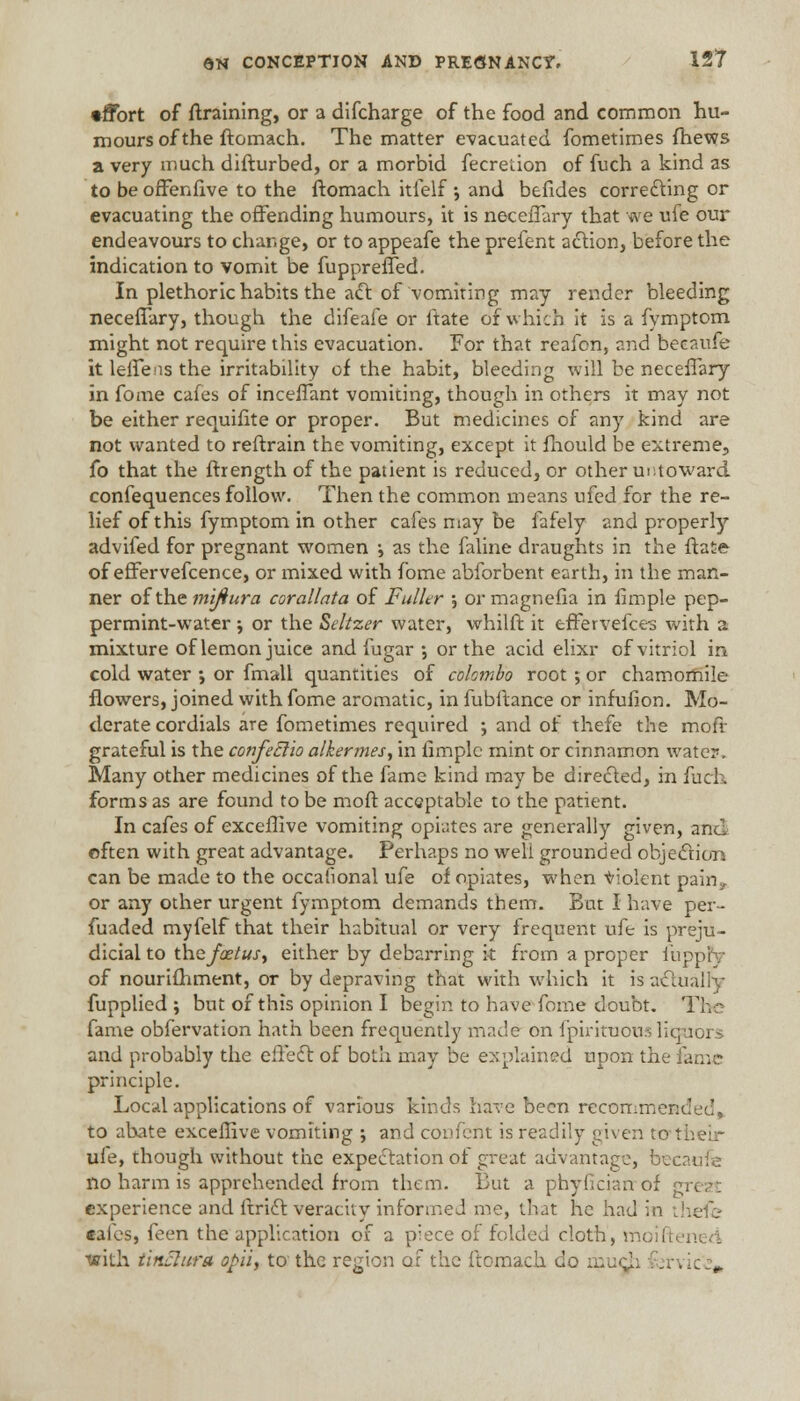 •ffort of draining, or a difcharge of the food and common hu- mours of the ftomach. The matter evacuated fometimes fhews a very much difturbed, or a morbid fecretion of fuch a kind as to be offenfive to the ftomach itfelf •, and befides correcting or evacuating the offending humours, it is neceiTary that we ufe our endeavours to change, or to appeafe the prefent action, before the indication to vomit be fuppreffed. In plethoric habits the act of vomiting may render bleeding neceffary, though the difeafe or ftate of which it is a fymptom might not require this evacuation. For that reafon, and beeaufe it leffens the irritability of the habit, bleeding will be neceffary in fome cafes of inceffant vomiting, though in others it may not be either requifite or proper. But medicines of any kind are not wanted to reftrain the vomiting, except it fhould be extreme, fo that the ftrength of the patient is reduced, or other untoward confequences follow. Then the common means ufed for the re- lief of this fymptom in other cafes may be fafely and properly advifed for pregnant women •, as the faline draughts in the ftate of effervefcence, or mixed with fome abforbent earth, in the man- ner of the mijiura corallata of Fuller •, or magnefia in fimple pep- permint-water \ or the Seltzer water, whilft it effervefce-s with a mixture of lemon juice and fugar •, or the acid elixr of vitriol in. cold water •, or fmall quantities of Colombo root •, or chamomile flowers, joined with fome aromatic, in fubftance or infufion. Mo- derate cordials are fometimes required ; and of thefe the moff grateful is the confeElio alkermes, in limplc mint or cinnamon water. Many other medicines of the fame kind may be directed, in fuch forms as are found to be moft acceptable to the patient. In cafes of exceffive vomiting opiates are generally given, and often with great advantage. Perhaps no well grounded objection can be made to the occasional ufe of opiates, when Violent pain*. or any other urgent fymptom demands them. But I have per- fuaded myfelf that their habitual or very frequent ufe is preju- dicial to the foetus, either by debarring it from a proper fuj of nourifhment, or by depraving that with which it is actually fupplied ; but of this opinion I begin to have fome doubt. The fame obfervation hath been frequently made on fpirituous liquor.-* and probably the effect of both may be explained upon the id.>\^ principle. Local applications of various kinds have been recommend to abate exceffive vomiting ; and confent is readily given to 11 ufe, though without the expectation of great advantage, becaufe 110 harm is apprehended from them. But a phyOcian of gi experience and ftrict veracity informed me, that he had in theft; cafes, feen the application of a piece of folded cloth, moiftenert ■with tinflura opii, to the region of the ftomach do mud.] ;rvic