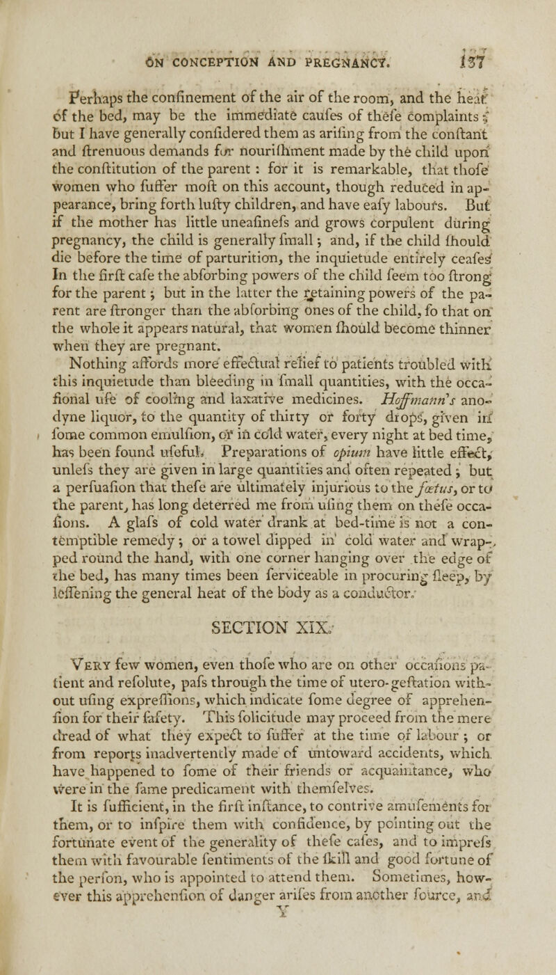 Perhaps the confinement of the air of the room, and the heatf of the bed, may be the immediate caufes of thefe complaints $ but I have generally considered them as arifing from the conftant and ftrenuous demands fc/r nourilhment made by the child upon the conftitution of the parent : for it is remarkable, that thofe women who fuffer moft on this account, though reduced in ap- pearance, bring forth lufty children, and have eafy labours. But if the mother has little uneaflnefs and grows corpulent during pregnancy, the child is generally fmall; and, if the child fhould die before the time of parturition, the inquietude entirely ceafeia In the firffc cafe the abforbing powers of the child feem too ftrong for the parent; but in the latter the retaining powers of the pa- rent are ftronger than the abforbing ones of the child, fo that on' the whole it appears natural, that women fhould become thinner when they are pregnant. Nothing affords more effectual reliet to patients troubled witK this inquietude than bleeding in fmall quantities, with the occa- sional ufe of coolhig and laxative medicines. Hoffmann s ano- dyne liquor, to the quantity of thirty or forty drops, given irl fome common emulfion, ct in cold water, every night at bed time, has been found ufefuL. Preparations of opium have little effect, unlefs they are given in large quantities and often repeated j but a perfuafion that thefe are ultimately injurious to the fatus, or tc the parent, has long deterred me from ufing them on thefe occa- sions. A glafs of cold water drank at bed-time is not a con- temptible remedy •, or a towel dipped in' cold water and wrap-, ped round the hand, with one corner hanging over the edge of the bed, has many times been ferviceable in procuring fleep, by leffening the general heat of the body as a conductor. SECTION XIX. Very few women, even thofe who are on other occaiioas pa- tient and refolute, pafs through the time of utero-geflation with- out ufing expreffions, which indicate fome degree of apprehen- fion for their Safety. This folicitude may proceed from the mere dread of what they expect to fuffer at the time of labour ; or from reports inadvertently made of untoward accidents, which, have happened to fome of their friends or acquaintance, who were in the fame predicament with themfelves. It is fufficient, in the firft inftance, to contrive amufements for them, or to infpire them with confidence, by pointing out die fortunate event of the generality of thefe cafes, and to imprefs them with favourable fentiments of the ikill and good fortune of the peribn, who is appointed to attend them. Sometimes, how- ever this apprchcnfion of danger arifes from another Source, and